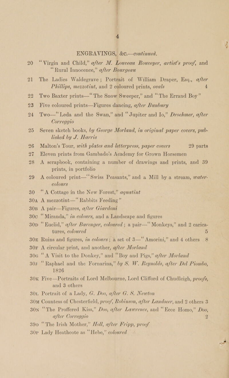 390 “Virgin and Child,” after M. Louveau Rouveyer, artist’s proof, and “Rural Innocence,” after Bourgeau The Ladies Waldegrave; Portrait of William Draper, Esq., after Phillips, mezzotint, and 2 coloured prints, ovals 4 Two Baxter prints—* The Snow Sweeper,” and “The Errand Boy” Five coloured prints—Figures dancing, after Bunbury Two—‘ Leda and the Swan,” and “Jupiter and Io,” Droehmer, after Correggio lished by J. Harris Malton’s Tour, with plates and letterpress, paper covers 29 parts Eleven prints from Gambado’s Academy for Grown Horsemen A serapbook, containing a number of drawings and prints, and 39 prints, in portfolio A coloured print— ‘Swiss Peasants,” and a Mill by a stream, water- ‘A Cottage in the New Forest,” aquatint A mezzotint—* Rabbits Feeding” A pair—Figures, after Giardont Miranda,” 7m colours, and a Landscape and figures “Kuclid,” after Barenger, coloured ; a pair—‘ Monkeys,” and 2 carica- tures, coloured 5 Ruins and figures, in colours; a set of 3—‘‘ Amorini,” and 4 others 8 A circular print, and another, after Morland ‘A Visit to the Donkey,” and “Boy and Pigs,” after Morland “Raphael and the Fornarina,” by S. W. Reynolds, after Del Piombo, 1826 Five—Portraits of Lord Melbourne, Lord Clifford of Chudleigh, proofs, and 3 others Portrait of a Lady, G. Doo, after G. S. Newton Countess of Chesterfield, proof, Robinson, after Landseer, and 2 others 3 “The Proffered Kiss,” Doo, after Lawrence, and “Ecce Homo,” Doo, after Correggio 2 “The Irish Mother,” Holl, after Fripp, proof ps eo)