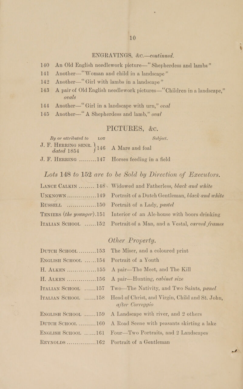 140 An Old English needlework picture—“ Shepherdess and lambs” 141 Another—“Woman and child in a landscape” 142 Another—‘ Girl with lambs in a landscape ” 143 A pair of Old English needlework pictures—‘“‘Children in a landscape,” ovals 144 Another—“ Girl in a landscape with urn,” oval 145 Another—‘ A Shepherdess and lamb,” oval PICTURES, &amp;c. By or attributed to LOT Subject. J. F. HERRING SENR. ‘1 eae, es ee dated 1854 eH Sd BR RING oh .c 147 Horses feeding in a field Lots 148 to 152 are to be Sold by Direction of Executors. LANCE: CALKIN .A.0c3 148. Widowed and Fatherless, black and white UW NNO W NAwissied ics 149 Portrait of a Dutch Gentleman, black and white eee ee 150 Portrait of a Lady, pastel TENIERS (the younger).151 Interior of an Ale-house with boors drinking ITALIAN SCHOOL ...«.. 152 Portrait of a Man, and a Vestal, carved frames Other Property. DUTCH SCHOOL ......%:. 153 The Miser, and a coloured print ENGLISH SCHOOL ...... 154 Portrait of a Youth Pe GIN is Sea SS vie 155 &lt;A pair—The Meet, and The Kill Tay AGEN Ps 156 A pair—Hunting, cabinet size ITALIAN SCHOOM, ...4.. 157 Two—tThe Nativity, and Two Saints, panel ITALIAN SCHOOL ...... 158 Head of Christ, and Virgin, Child and St. John, after Correggio | ENGLISH SCHOOL ...... 159 A Landscape with river, and 2 others DUTCH: SCHOOLS ..o es 160 A Road Scene with peasants skirting a lake ENGLISH SCHOOL ...... 161 Four—Two Portraits, and 2 Landscapes TunVINOLb Gs. eee, 162 Portrait of a Gentleman a