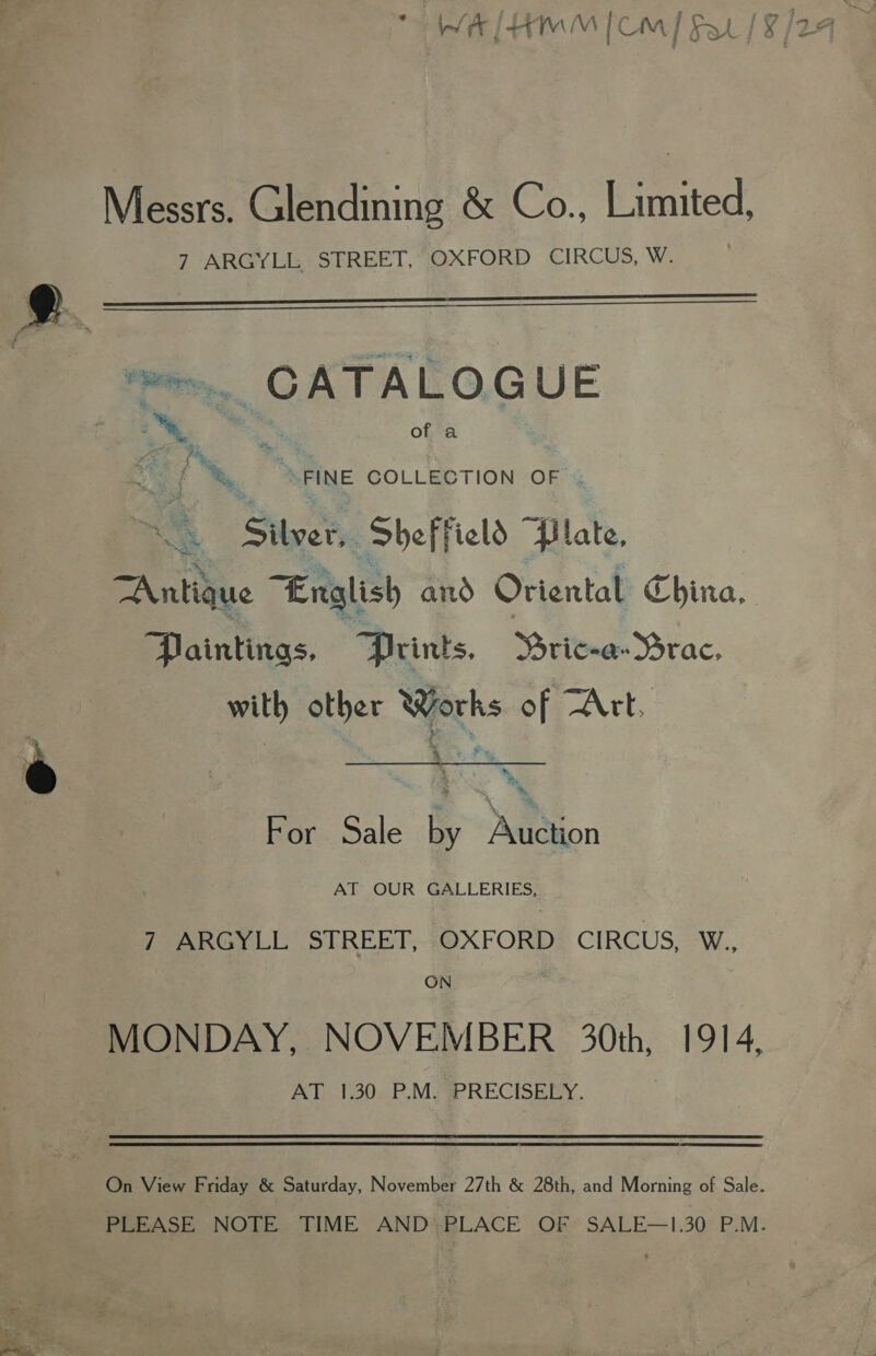 Messrs. Glendining &amp; Co., Limited, 7 ARGYLL STREET, OXFORD CIRCUS, W.   2. - t m=. CATALOGUE 2 east of a i) f *, “FINE COLLECTION OF i Not Sheff ‘eld “Plate, TAntique “English and Oriental China. Paintings. “Prints. Rca Yrac; with other Works of Art. For Sale by Auction AT OUR GALLERIES, 7 ARGYLL STREET, OXFORD CIRCUS, W., ON MONDAY, NOVEMBER 30th, 1914, At 30e.F. MiP RECISEEY.  On View Friday &amp; Saturday, November 27th &amp; 28th, and Morning of Sale. PLEASE NOTE TIME AND PLACE OF SALE—1.30 P.M.