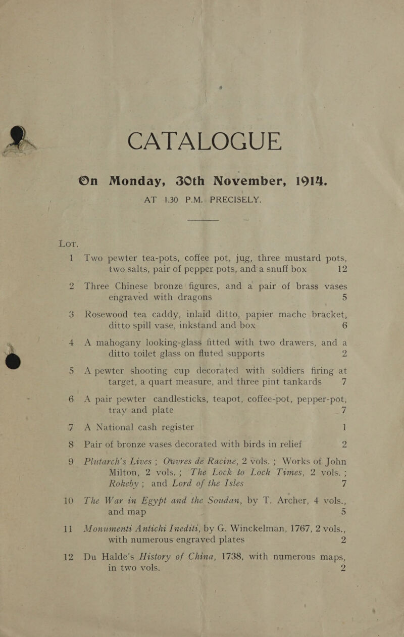 %. eee MS ¥ 10 1] 12 CATALOGUE AF -:30 P.MLesPRECISELY. Two pewter tea-pots, coffee pot, jug, three mustard pots, two salts, pair of pepper pots, anda snuff box 12 Three Chinese bronze figures, and a pair of brass vases engraved with dragons 5 Rosewood tea caddy, inlaid ditto, papier mache bracket, ditto spill vase, inkstand and box 6 A mahogany looking-glass fitted with two drawers, and a ditto toilet glass on fluted supports 2 A pewter shooting cup decorated with soldiers firing at target, a quart measure, and three pint tankards J; A pair pewter candlesticks, teapot, coffee-pot, pepper-pot, tray and plate A National cash register 1 Pair of bronze vases decorated with birds in relief 2 Plutarch’s Lives ; Ouvres de Racine, 2 vols. ; Works of John Milton, 2 vols.; The Lock to Lock Times, 2 vols. ; Rokeby ; and Lord of the Isles 7 The War in Egypt and the Soudan, by T. Archer, 4 vols., and map 5 Monumenti Anticht Ineditt, by G. Winckelman, 1767, 2 vols., with numerous engraved plates 2 Du Halde’s History of China, 1738, with numerous maps, in two vols. 9