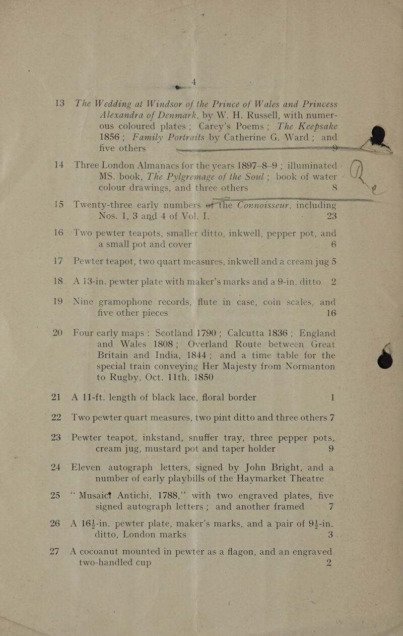 13 14 in) SJ an. The Wedding at Windsor of the Prince of Wales and Princess Alexandra of Denmark, by W. H. Russell, with numer- ous coloured plates; Carey’s Poems; The Keepsake 1856; Family Portraits by Catherine G. Ward; and five others ee ¢  Three London Almanacs for the years 1897—-8-9 ; illuminated MS. book, The Pylgremage of the Soul ; book of water colour drawings, and three others 8 Twenty-three early numbers ofthe Connoisseur, including Nostie3:and 4-61 Vols 23 Two pewter teapots, smaller ditto, inkwell, pepper pot, and a small pot and cover 6 Pewter teapot, two quart measures, inkwell and a cream jug 5 A i3-in. pewter plate with maker’s marks anda 9Q-in. ditto 2 Nine gramophone records, flute in case, coin scales, and five other pieces 16 Four early maps: Scotland 1790; Calcutta 1836; England and Wales 1808; Overland Route between Great Britain and India, 1844; and a time table for the special train conveying Her Majesty from Normanton to Rugby, Oct. 11th, 1850 A 11-ft. length of black lace, floral border 1 Two pewter quart measures, two pint ditto and three others 7 cream jug, mustard pot and taper holder Eleven autograph letters, signed by John Bright, and a number of early playbills of the Haymarket Theatre ‘““Musaict Antichi, 1788,’’ with two engraved plates, five signed autograph letters ; and another framed 7 A 16$-in. pewter plate, maker’s marks, and a ‘pair of 93-in. A cocoanut mounted in pewter as a flagon, and an engraved two-handled cup 2 é