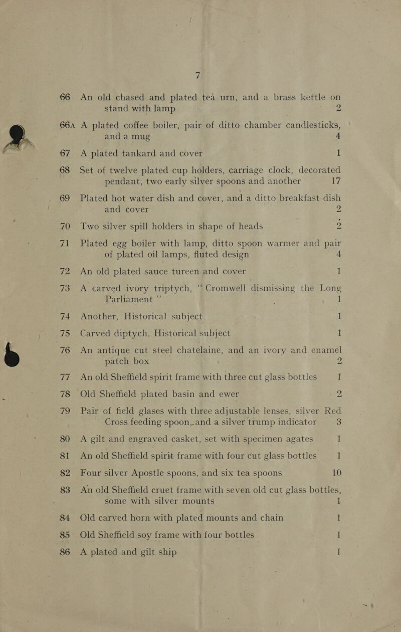 66 An old chased and plated tea urn, and a brass kettle on stand with lamp pi 66a A plated coffee boiler, pair of ditto chamber candlesticks, and a mug i. A plated tankard and cover 1 67 68 69 70 71 72 73 74 75 76 eu) 78 7A) 80 81 82 83 84 85 86 Set of twelve plated cup holders, carriage clock, decorated pendant, two early silver spoons and another 17 Plated hot water dish and cover, and a ditto breakfast dish and cover z, Two silver spill holders in shape of heads 2 Plated egg boiler with lamp, ditto spoon warmer and pair of plated oil lamps, fluted design 4 An old plated sauce tureen and cover 1 A carved ivory triptych, ‘“‘ Cromwell dismissing the Long Parliament ” 1 Another, Historical subject I Carved diptych, Historical subject 1 An antique cut steel chatelaine, and an ivory and enamel patch box 2 An old Sheffield spirit frame with three cut glass bottles I Old Sheffield plated basin and ewer 2 Pair of field glases with three adjustable lenses, silver Red Cross feeding spoon,.and a silver trump indicator 3 A gilt and engraved casket, set with specimen agates 1 An old Sheffield spirit frame with four cut glass bottles 1 Four silver Apostle spoons, and six tea spoons 10 An old Sheffield cruet frame with seven old cut glass bottles, some with silver mounts 1 Old carved horn with plated mounts and chain 1 Old Sheffield soy frame with four bottles - I A plated and gilt ship I