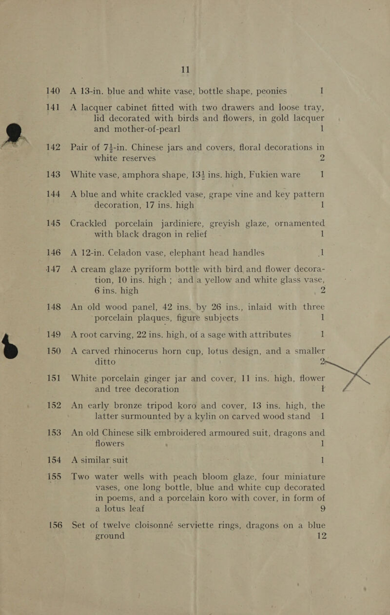 140 141 142 143 144 146 152 153 154 155 156 11 A 13-in. blue and white vase, bottle shape, peonies I and mother-of-pearl 1 white reserves White vase, amphora shape, 134 ins. high, Fukien ware 2 1 decoration, 17 ins. high 1 with black dragon in relief A 12-in. Celadon vase, elephant head handles 1 | 6 ins. high 2 porcelain plaques, figure subjects A root carving, 22 ins. high, of a sage with attributes 1 1 ditto 2 and tree decoration latter surmounted by a kylin on carved wood stand 1 flowers A similar suit 1 1 a lotus leaf 9