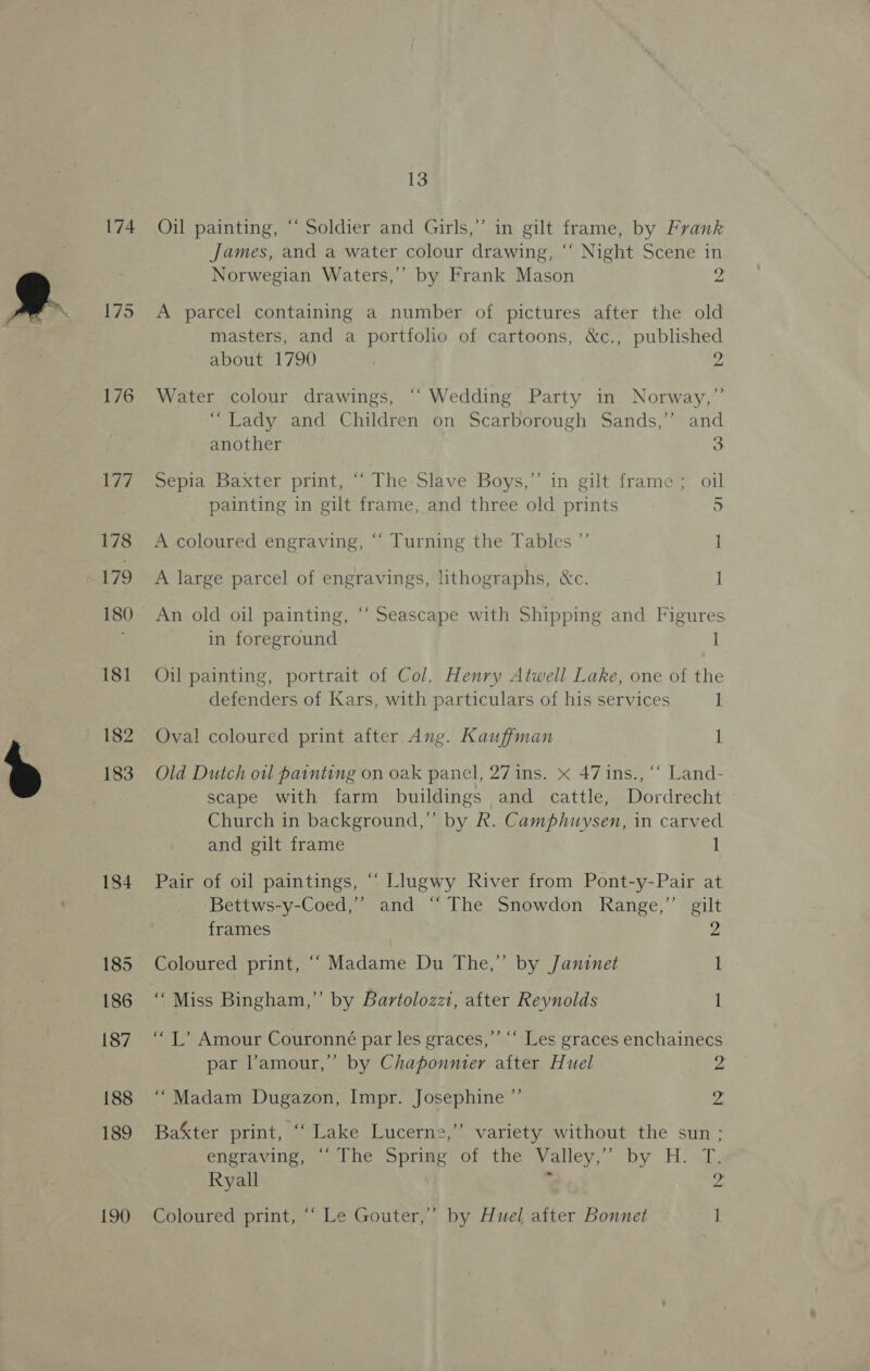 174 176 Lie 178 179 180 181 182 183 184 185 186 187 188 189 190 13 Oil painting, “‘ Soldier and Girls,” in gilt frame, by Frank James, and a water colour drawing, “‘ Night Scene in Norwegian Waters,’”’ by Frank Mason 2 A parcel containing a number of pictures after the old masters, and a portfolio of cartoons, &amp;c., published about 1790 2 Water colour drawings, ‘“‘ Wedding Party in Norway,” “Lady and Children on Scarborough Sands,’ and another 3 Sepia Baxter print, “‘ The Slave Boys,” in gilt frame; oil painting in gilt frame, and three old prints ) A coloured engraving, “‘ Turning the Tables ”’ i A large parcel of engravings, lithographs, &amp;c. 1 An old oil painting, “ Seascape with Shipping and Figures in foreground 1 Oil painting, portrait of Col, Henry Atwell Lake, one of the defenders of Kars, with particulars of his services 1 Oval coloured print after Ang. Kauffman 1 Old Dutch otl painting on oak panel, 27 ins. « 47 ins., ‘“‘ Land- scape with farm buildings and cattle, Dordrecht Church in background,” by R. Camphuysen, in carved and gilt frame 1 Pair of oil paintings, “‘ Llugwy River from Pont-y-Pair at Bettws-y-Coed,”’ and “ The Snowdon Range,”’ gilt 2 frames Coloured print, ““ Madame Du The,” by /Janznet I “Miss Bingham,” by Bartolozzi, after Reynolds 1 ‘“L’ Amour Couronné par les graces,”’ ‘‘ Les graces enchainecs par l'amour,” by Chaponnier after Huel 2 “Madam Dugazon, Impr. Josephine ”’ Z ’ Bakter print, “ Lake Lucerne,’ variety without the sun ; engraving, “‘ The Spring of the Valley,” by H. T. Ryall . 2. Coloured print, “‘ Le Gouter,”’ by Huel after Bonnet 1