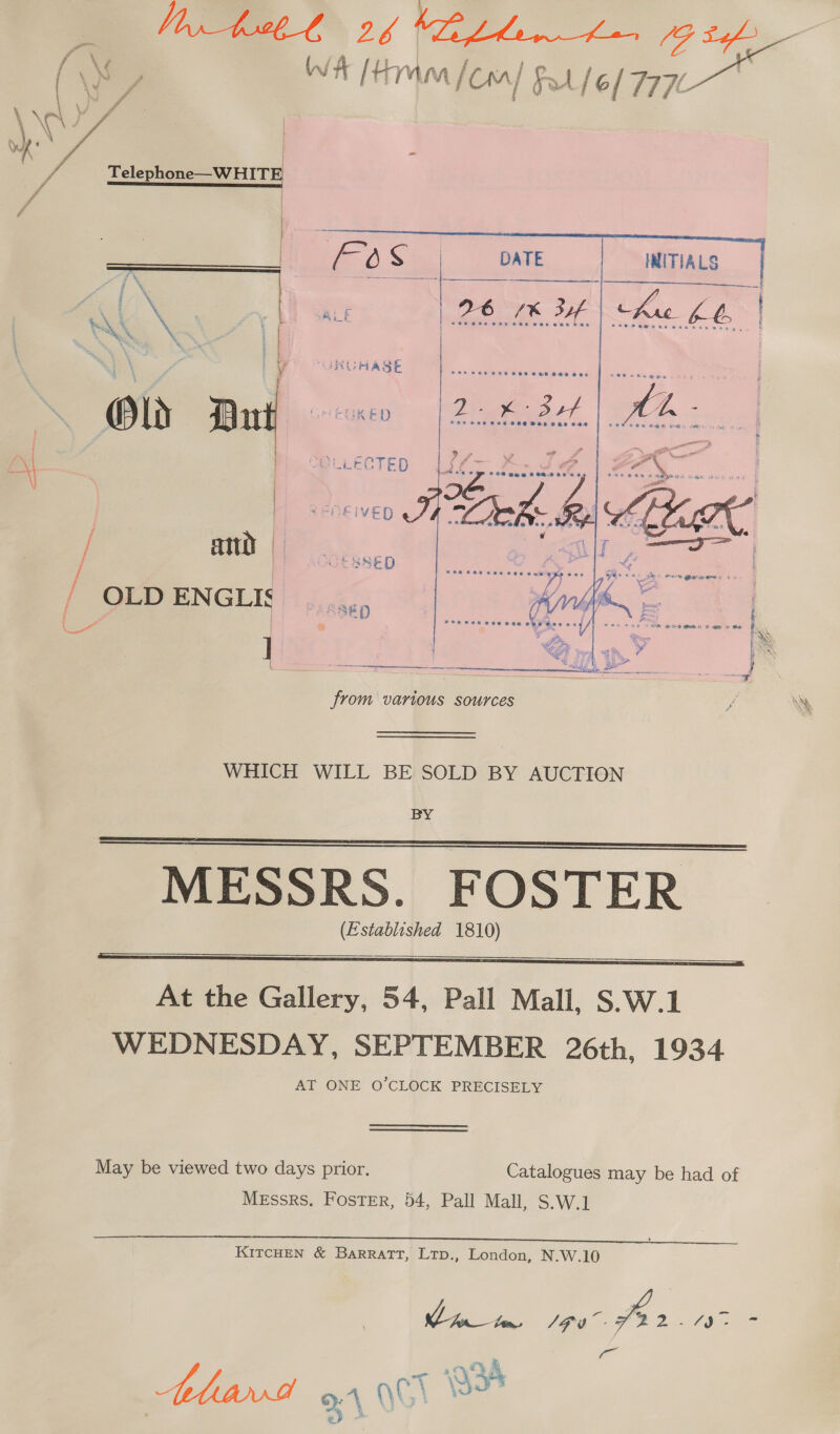 Be ACME. 2h (LL he Beh (\My WA [Him [Con] Fo [6/7770 tu    ‘ \ we ff: : + ef * | 7 ed) Se DATE INITIALS 2 Bett \ Oi foe coe } oe = / TD : OLD ENGLIS ]      from various sources WHICH WILL BE SOLD BY AUCTION BY MESSRS. FOSTER (Established 1810)     At the Gallery, 54, Pall Mall, S.W.1 WEDNESDAY, SEPTEMBER 26th, 1934 AT ONE O'CLOCK PRECISELY May be viewed two days prior. Catalogues may be had of Messrs. Foster, 54, Pall Mall, S.W.1 KITCHEN &amp; BarRaTT, Ltp., London, N.W.10 Ci AEA = ve “5 AS ‘wal \\ 4A, _,