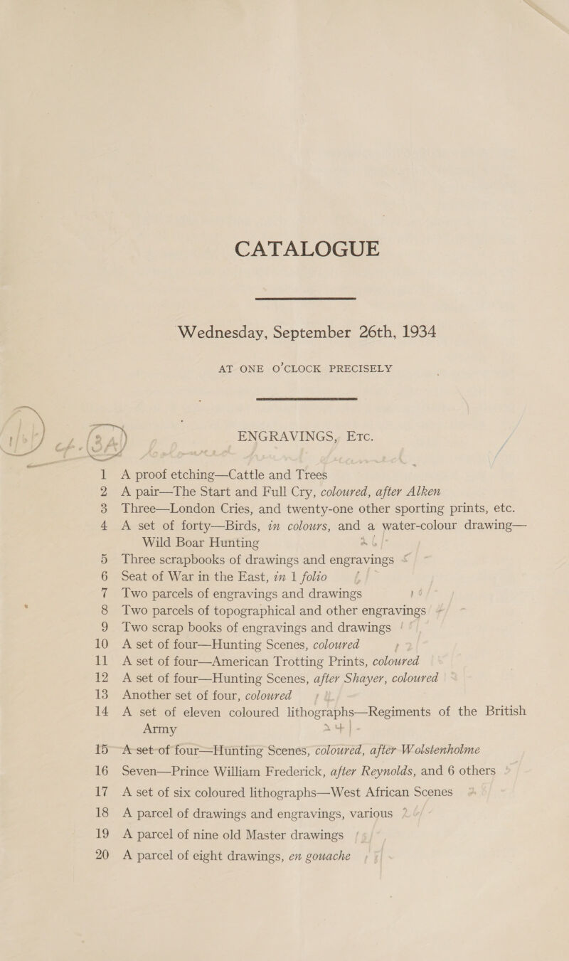 CATALOGUE Wednesday, September 26th, 1934 AT ONE O'CLOCK PRECISELY a [2 al) ENGRAVINGS, Etc. 1 A proof etching—Cattle and Trees 2 A pair—The Start and Full Cry, coloured, after Alken 3 Three—London Cries, and twenty-one other sporting prints, etc. 4 &lt;A set of forty—Birds, im colours, and a water- colour drawing— Wild Boar Hunting ab 5 Three scrapbooks of drawings and engravings ~ 6 Seat of War in the East, 7m 1 folio 7 Two parcels of engravings and drawings yo 8 Two parcels of topographical and other engravings 9 Two scrap books of engravings and drawings | © 10 A set of four—Hunting Scenes, coloured 11 A set of four—American Trotting Prints, coloured 12 A set of four—Hunting Scenes, after Shayer, coloured 13 Another set of four, coloured 14 A set of eleven coloured lithographs—Regiments of the British Army LY | 15° A-set-of four—Hunting Scenes, coloured, after Wolstenholme 16 Seven—Prince William Frederick, after Reynolds, and 6 others 17 A set of six coloured lithographs—West African Scenes 18 A parcel of drawings and engravings, various 19 A parcel of nine old Master drawings