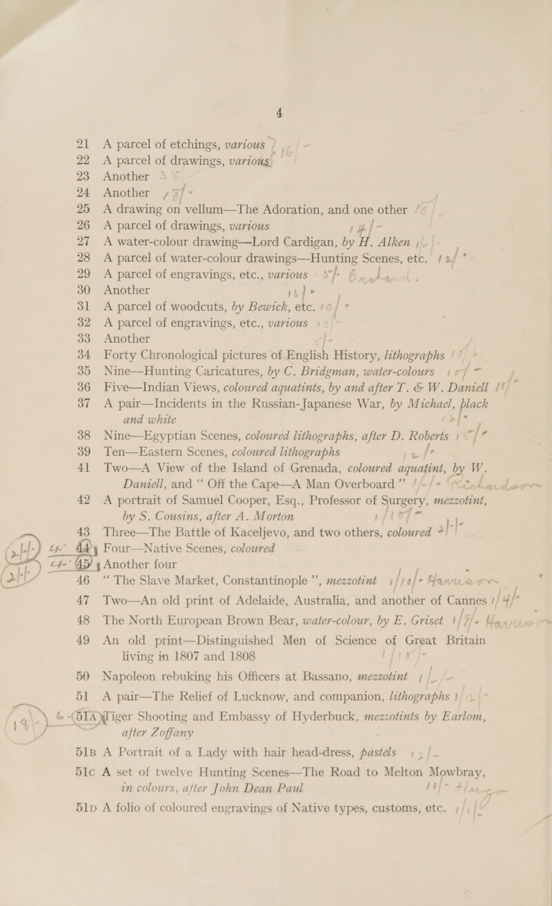  21 22 23 24 25 26 27 28 29 30 31 32 33 3D 36 37 38 39 4] 42 43 51 A parcel of etchings, various / | A parcel of drawings, various. Another &lt; Another /$ 5/ . A drawing on vellum—The Adoration, and one other / A parcel of drawings, various /- A water-colour drawing—Lord Cardigan, by o Alken ; A parcel of water-colour drawings— Hunting Scenes, etc. ¢2/° A parcel of engravings, etc., various $}- | Another rope | ) A parcel of woodcuts, by oe | etc. 10] ° A parcel of engravings, etc., vartous » Another Forty Chronological pictures of English Befory lithographs ¢ ° Nine—Hunting Caricatures, by C. Bridgman, water-colours jj = Five—Indian Views, coloured aquatints, by and after T. &amp; W. Daniell If, r A pair—Incidents in the Russian-Japanese War, by M whael, Fi and white ; Nine—Egyptian Scenes, coloured lithographs, after D. Roberts / e Ten—FEastern Scenes, coloured lithographs ite Two—A View of the Island of Grenada, coloured aquatimt, 3. W. A portrait of Samuel Cooper, Esq., Professor of Surgery eee by S. Cousins, after A. Morton pfley ).) Three—The Battle of Kaceljevo, and two others, auerds + / ; - “ The Slave Market, Constantinople , mezzotint 1/)0/* Fawiue or ; Two—An old print of Adelaide, Australia, and another of paral 1/ /y/ : The North European Brown Bear, water-colour, by E. Griset 1/%/- Hn» An old print—Distinguished Men of Science of arpa Britain living in 1807 and 1808 Napoleon rebuking his Officers at Bassano, mezzotint / /_ A pair—The Relief of Lucknow, and companion, lithographs | after Zoffany in colours, after John Dean Paul 1O/- Wha