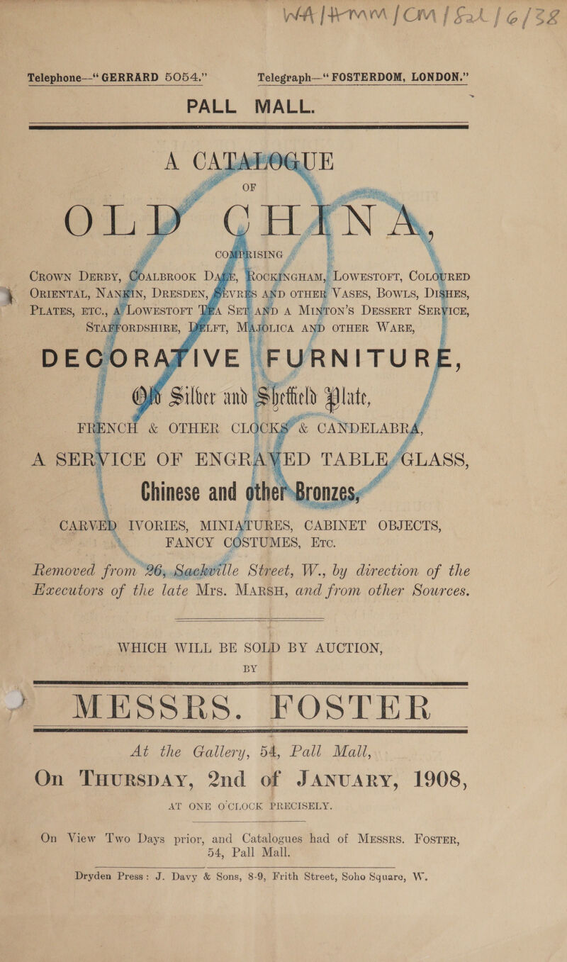 Wht 4m mM | Cyn / £ zA a / (o / ok | Telephone“ GERRARD 5054.” Telegraph‘ FOSTERDOM, LONDON.” PALL MALL.  ige aa ITURE HS Silber and aia bei Dv se ; IVORIES, MINIATURES, CABINET OBJECTS, FANCY COSTUMES, ETc. obved Cone BG yx Seal Street, W., by direction of the pe wcouiors of the late Mrs. MARSH, and from other Sources.     WHICH WILL BE SOLD BY AUCTION, pYom      On View Two Days prior, and Catalogues had of Mrssrs. Foster, 54, Pall Mall.  Dryden Press: J. Davy &amp; Sons, 8-9, Frith Street, Soho Square, W.