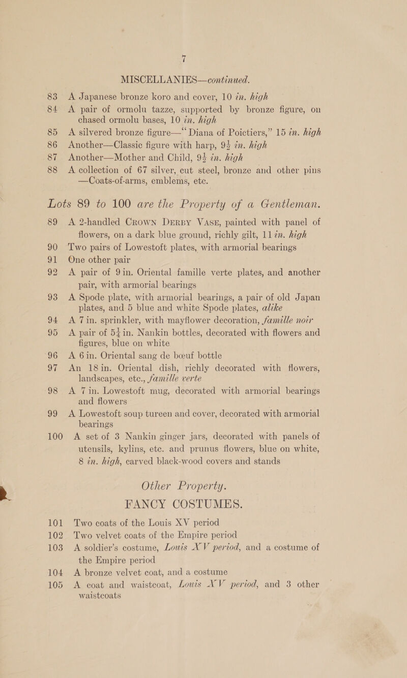 83 84 85 86 87 88 | MISCELLANIES—continued. A Japanese bronze koro and cover, 10 in. high A pair of ormolu tazze, supported by bronze figure, on chased ormolu bases, 10 zn. high A silvered bronze figure— Diana of Poictiers,” 15 in. high Another—Classic figure with harp, 94 in. high Another—Mother and Child, 94 in. high A collection of 67 silver, cut steel, bronze and other pins —Coats-of-arms, emblems, etc. 89 90 91 92 93 94 95 96 o7 98 99 100 101 102 103 104 105 A 2-handled Crown Derby VASE, painted with panel of flowers, on a dark blue ground, richly gilt, 112m. high Iwo pairs of Lowestoft plates, with armorial bearings One other pair A pair of 9in. Oriental famille verte plates, and another pair, with armorial bearings A Spode plate, with armorial bearings, a pair of old Japan plates, and 5 blue and white Spode plates, alike A Tin. sprinkler, with mayflower decoration, famille noir A pair of 54in. Nankin bottles, decorated with flowers and figures, blue on white A 6in. Oriental sang de beeuf bottle An 18in. Oriental dish, richly decorated with flowers, landscapes, etc., famille verte A Tin. Lowestoft mug, decorated with armorial bearings and flowers A Lowestoft soup tureen and cover, decorated with armorial bearings A set of 3 Nankin ginger jars, decorated with panels of utensils, kylins, etc. and prunus flowers, blue on white, 8 in. high, carved black-wood covers and stands Other Property. FANCY COSTUMES. Two coats of the Louis XV period Two velvet coats of the Empire period A soldier’s costume, Louzs XV period, and a costume of the Empire period A bronze velvet coat, and a costume A coat and waistcoat, Lowes NV period, and 3 other waistcoats