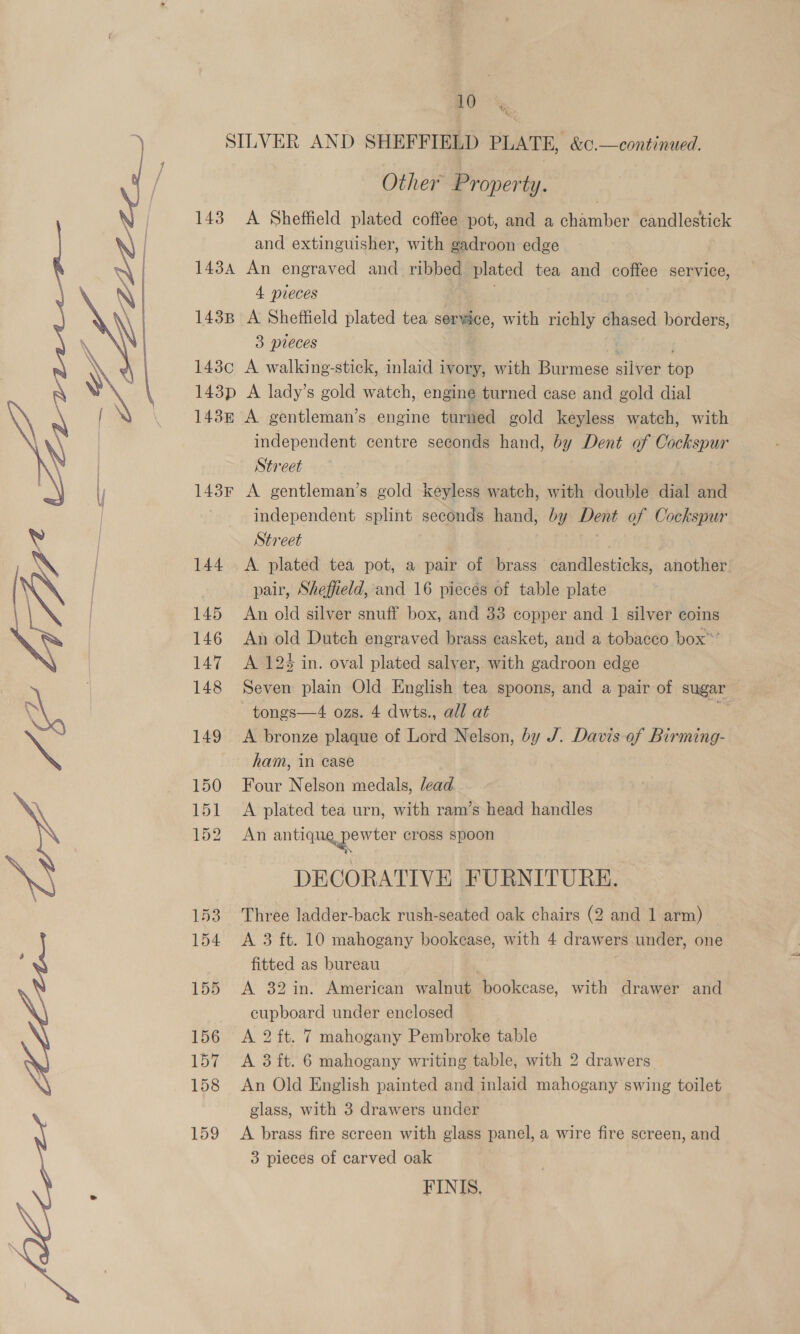  (oo 143B Other Property. An engraved and ribbed plated tea and coffee service, 4 pieces | A Sheffield plated tea service, with richly chased borders, 3 pieces 143p A lady’s gold watch, engine turned case and gold dial 143F 144 145 146 147 148 149 150 151 152 153 154 155 156 157 158 159 independent centre seconds hand, by Dent of Cockspur Street | A gentleman’s gold keyless watch, with double dial and independent splint seconds hand, by Dent of Cockspur Street A plated tea pot, a pair of brass candlesticks, another pair, Sheffield, and 16 piecés of table plate An old silver snuff box, and 33 copper and 1 silver coins An old Dutch engraved brass casket, and a tobacco box”*’ A 12% in. oval plated salver, with gadroon edge Seven plain Old English tea spoons, and a pair of sugar tongs—4 ozs. 4 dwts., all at = A bronze plaque of Lord Nelson, by J. Davis of Birming- ham, in ease Four Nelson medals, lead A plated tea urn, with ram’s head handles An antigua pewter cross spoon DECORATIVE FURNITURE. Three ladder-back rush-seated oak chairs (2 and 1 arm) A 3 ft. 10 mahogany bookcase, with 4 drawers under, one fitted as bureau A 32 in. American walnut bookcase, with drawer and cupboard under enclosed A 2 ft. 7 mahogany Pembroke table A 3 ft. 6 mahogany writing table, with 2 drawers An Old English painted and inlaid mahogany swing toilet glass, with 3 drawers under A brass fire screen with glass panel, a wire fire screen, and 3 pieces of carved oak FINIS,