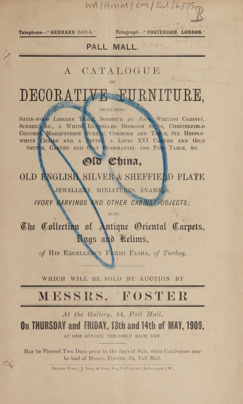 ae fs Ce f , oR \ z t Q Telephone—‘‘ GERRARD 5054.” Telegraph‘ FOSTERDOM, LONDON.” PALL MALL. |    mm CA TAROG UE OF DECORAT Wie] RNITURE, INCLUDING         ‘A oT, Bonngeur pu Jov@ A Wuirn En MARQUETERIE MRS AND A ®&amp;   SATIN-WQ@D LIBRARY SCREEN MPNC., CoucHEg, ‘ ,, WRITING CABINET, urtiep Beproom S® BLE, CHasrerereLp Aw, CommMopE AND TA@iE, Stx Hepeir- e A Louis XVI CA WED AND GILT tv WVveRMANTEL AND Pid Tasers, &amp;.         YD OTHER BJECTS ; ALSO    WHICH WILL BE SOLD BY AUCTION BY      On THURSDAY and FRIDAY, 13th and 14th of AT ONE O'CLOCK PRECISELY EACH DAY.  WAY, 1909,   May be Viewed Two Days prior to the days of Sale, when Catalogues may be had of Messrs. Fosrer, 54, Pall Mail.  Dryden Press: J]. Davy &amp; Sons, 8- F Abie street Sane uare. OWT. Of y &gt; 9» ? 4 5