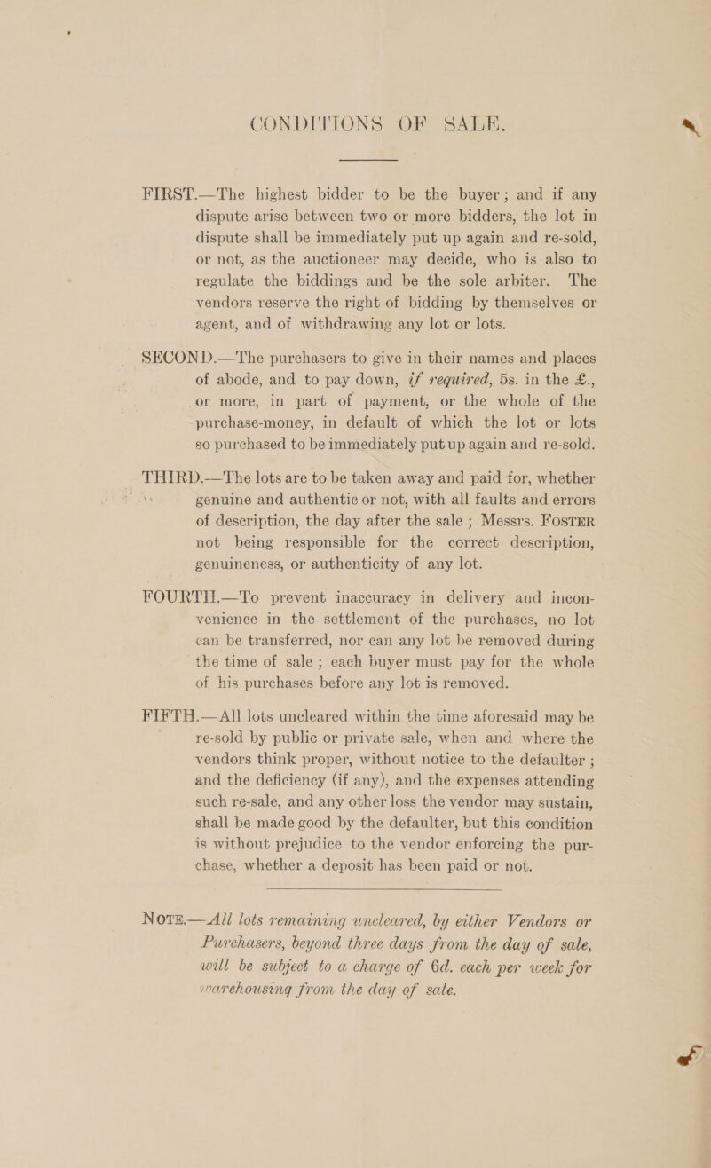 CONDITIONS OF SALE. FIRST.—The highest bidder to be the buyer; and if any dispute arise between two or more bidders, the lot in dispute shall be immediately put up again and re-sold, or not, as the auctioneer may decide, who is also to regulate the biddings and be the sole arbiter. The vendors reserve the right of bidding by themselves or agent, and of withdrawing any lot or lots. _ SECOND.—The purchasers to give in their names and places of abode, and to pay down, if required, 5s. in the £., or more, in part of payment, or the whole of the purchase-money, in default of which the lot or lots so purchased to be immediately put up again and re-sold. THIRD.—The lots are to be taken away and paid for, whether a genuine and authentic or not, with all faults and errors of description, the day after the sale ; Messrs. Foster not being responsible for the correct description, genuineness, or authenticity of any lot. FOURTH.—To prevent inaccuracy in delivery and incon- venience in the settlement of the purchases, no lot can be transferred, nor can any lot be removed during the time of sale; each buyer must pay for the whole of his purchases before any lot is removed. FIFTH.—AlIl lots uncleared within the time aforesaid may be re-sold by public or private sale, when and where the vendors think proper, without notice to the defaulter ; and the deficiency (if any), and the expenses attending such re-sale, and any other loss the vendor may sustain, shall be made good by the defaulter, but this condition is without prejudice to the vendor enforcing the pur- chase, whether a deposit has been paid or not.  Note.— All lots remaining uncleared, by either Vendors or Purchasers, beyond three days from the day of sale, wil be subject to a charge of 6d. each per week for warehousing from the day of sale.