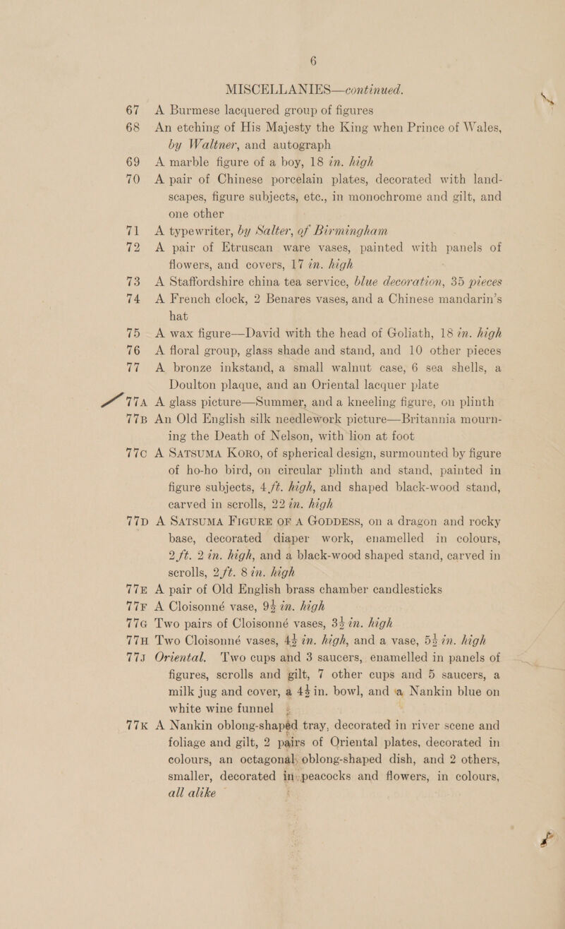 15 pr Ts T7B 7T7C T{D T7E T7¥F (ie 77H is Ci 6 MISCELLANIES—continued. A Burmese lacquered group of figures An etching of His Majesty the King when Prince of Wales, by Waltner, and autograph A marble figure of a boy, 18 zn. high A pair of Chinese porcelain plates, decorated with land- scapes, figure subjects, etc., in monochrome and gilt, and one other A typewriter, by Salter, of Birmingham A pair of Etruscan ware vases, painted with panels of flowers, and covers, 17 zn. high A Staffordshire china tea service, blue decoration, 35 pieces . A French clock, 2 Benares vases, and a Chinese mandarin’s hat A wax figure—David with the head of Goliath, 18 in. high A floral group, glass shade and stand, and 10 other pieces A bronze inkstand, a small walnut case, 6 sea shells, a Doulton plaque, and an Oriental lacquer plate A glass picture—Summer, and a kneeling figure, on plinth An Old English silk needlework picture—Britannia mourn- ing the Death of Nelson, with lion at foot A SATSUMA Koro, of spherical design, surmounted by figure of ho-ho bird, on circular plinth and stand, painted in figure subjects, 4,/¢. high, and shaped black-wood stand, carved in scrolls, 22 in. high A SATSUMA FIGURE OF A GODDESS, on a dragon and rocky base, decorated diaper work, enamelled in colours, 9 ft. 2in. high, and a black-wood shaped stand, carved in scrolls, 2.f¢. 87. high A pair of Old English brass chamber candlesticks A Cloisonné vase, 94 tn. high Two pairs of Cloisonné vases, 34 in. high Two Cloisonné vases, 44 in. high, and a vase, 54 in. high Oriental. Two cups and 3 saucers, enamelled in panels of figures, scrolls and gilt, 7 other cups and 5 saucers, a milk jug and cover, a 44 in. bowl, and a Nankin blue on white wine funnel A Nankin oblong-shaped tray, decorated in river scene and foliage and gilt, 2 pairs of Oriental plates, decorated in colours, an octagonal; oblong-shaped dish, and 2 others, smaller, decorated in.peacocks and flowers, in colours, all alike ©