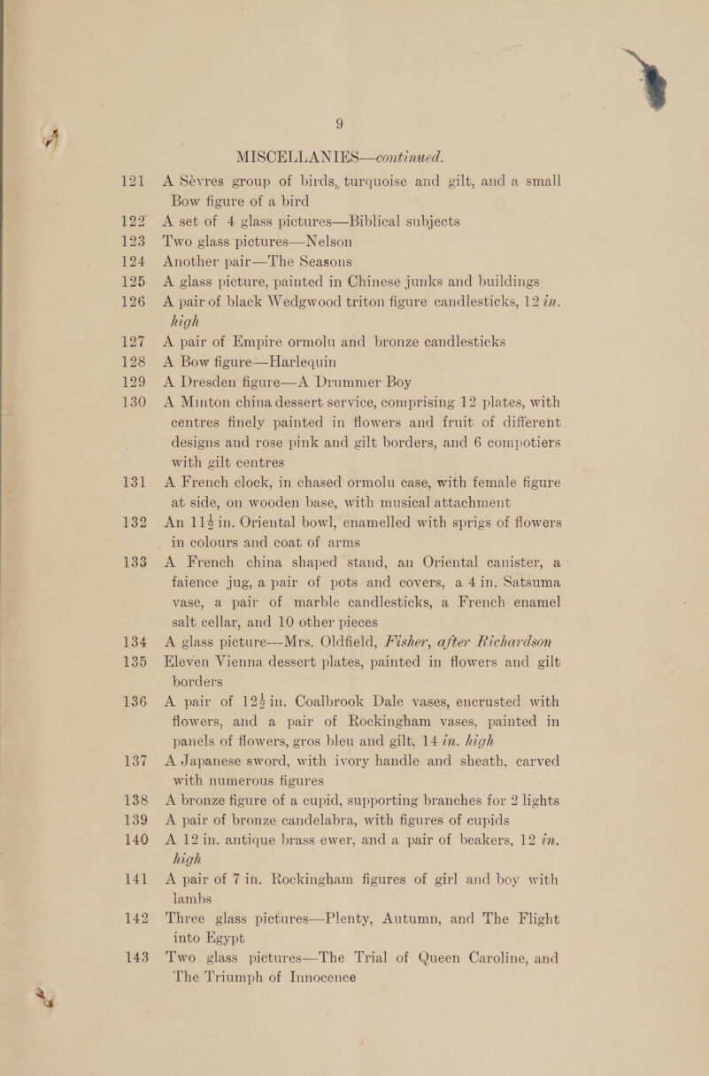  / MISCELLANIES—continued. A Sevres group of birds, turquoise and gilt, and a small Bow figure of a bird A set of 4 glass pictures—Biblical subjects Two glass pictures—Nelson Another pair—The Seasons A glass picture, painted in Chinese junks and buildings A pair of black Wedgwood triton figure candlesticks, 12 zn. high A pair of Empire ormolu and bronze candlesticks A Bow figure-—Harlequin A Dresden figure—A Drummer Boy A Minton china dessert service, comprising 12 plates, with centres finely painted in flowers and fruit of different designs and rose pink and gilt borders, and 6 compotiers with gilt centres A French clock, in chased ormolu case, with female figure at side, on wooden base, with musical attachment An 114in. Oriental bowl, enamelled with sprigs of flowers in colours and coat of arms A French china shaped stand, an Oriental canister, a faience jug, a pair of pots and covers, a 4 in. Satsuma vase, a pair of marble candlesticks, a French enamel salt cellar, and 10 other pieces A glass picture-—Mrs. Oldfield, Fisher, after Richardson Eleven Vienna dessert plates, painted in flowers and gilt borders A pair of 124in. Coalbrook Dale vases, encrusted with flowers, and a pair of Rockingham vases, painted in panels of flowers, gros bleu and gilt, 14 72. high with numerous figures A bronze figure of a cupid, supporting branches for 2 lights A pair of bronze candelabra, with figures of eupids A 12 in. antique brass ewer, and a pair of beakers, 12 77. high A pair of 7in. Rockingham figures of girl and boy with lambs Three glass pictures—Plenty, Autumn, and The Flight into Egypt Two glass pictures—The Trial of Queen Caroline, and The Triumph of Innocence 