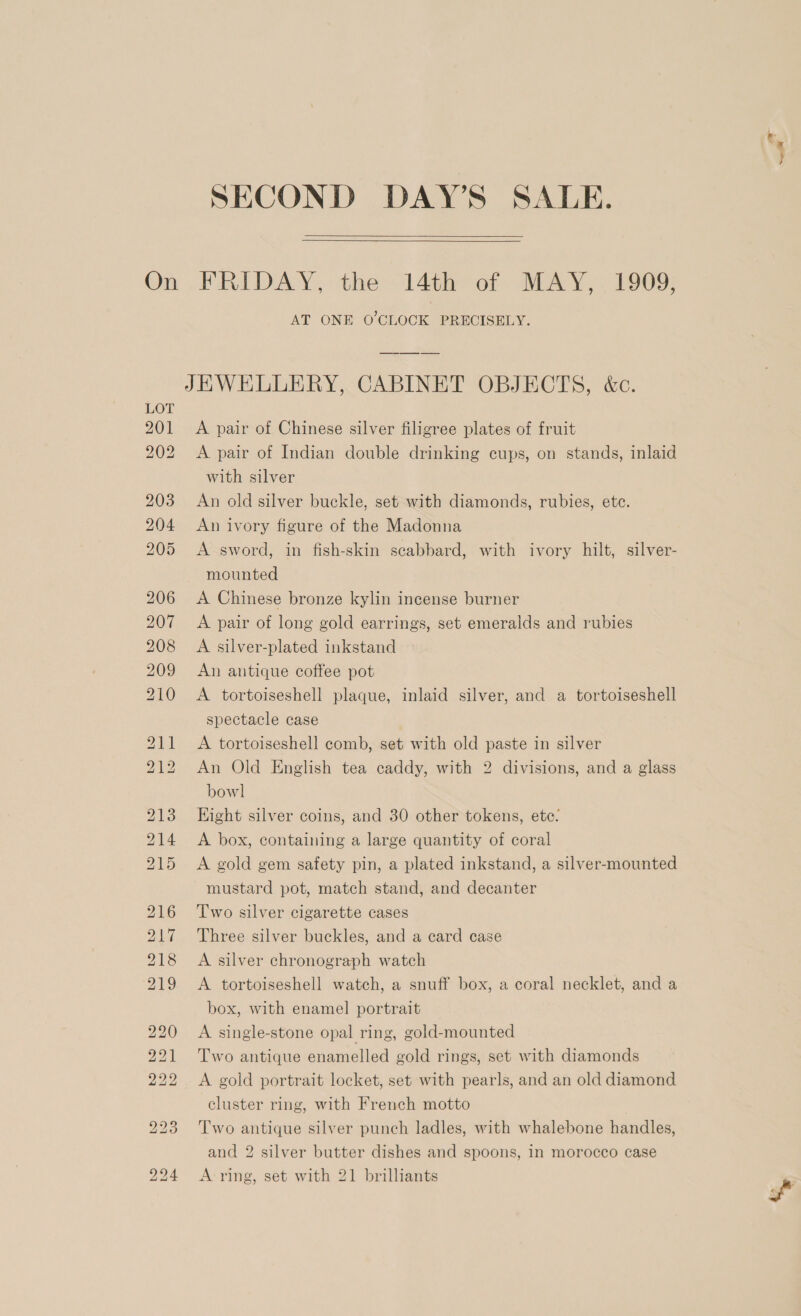    AT ONE O'CLOCK PRECISELY. JEWELLERY, CABINET OBJECTS, &amp;c. A pair of Chinese silver filigree plates of fruit A pair of Indian double drinking cups, on stands, inlaid with silver An old silver buckle, set with diamonds, rubies, ete. An ivory figure of the Madonna A sword, in fish-skin seabbard, with ivory hilt, silver- mounted A Chinese bronze kylin incense burner A pair of long gold earrings, set emeralds and rubies A silver-plated inkstand An antique coffee pot A tortoiseshell plaque, inlaid silver, and a tortoiseshell spectacle case A tortoiseshell comb, set with old paste in silver An Old English tea caddy, with 2 divisions, and a glass bowl Hight silver coins, and 30 other tokens, ete: A box, containing a large quantity of coral A gold gem safety pin, a plated inkstand, a silver-mounted mustard pot, match stand, and decanter T'wo silver cigarette cases Three silver buckles, and a card case A silver chronograph watch A tortoiseshell watch, a snuff box, a coral necklet, and a box, with enamel portrait A single-stone opal ring, gold-mounted Two antique enamelled gold rings, set with diamonds A gold portrait locket, set with pearls, and an old diamond cluster ring, with French motto Two antique silver punch ladles, with whalebone handles, and 2 silver butter dishes and spoons, in morocco case A ring, set with 21 brilliants