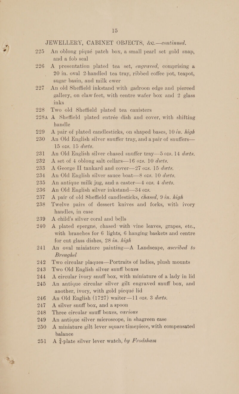 225 226 An oblong piqué patch box, a small pearl set gold snap, and a fob seal | A presentation plated tea set, engraved, comprising a 20 in. oval 2-handled tea tray, ribbed coffee pot, teapot, sugar basin, and milk ewer An old Sheffield inkstand with gadroon edge and pierced gallery, on claw feet, with centre wafer box and 2 glass Two old Shetteld plated tea canisters A Sheftield plated entrée dish and cover, with shifting handle A pair of plated candlesticks, on shaped bases, 10 7n. high An Old English silver snuffer tray, and a pair of snuffers— 15 ozs. 15 dwts. An Old English silver chased snuffer tray—5 ozs. 14 dwts. A set of 4 oblong salt cellars—16 ozs. 10 dws. A George II tankard and cover—27 ozs. 15 dwts. An Old English silver sauce boat—8 ozs. 10 dws. An antique milk jug, and a caster—4 ozs. 4 dwts. An Old English silver inkstand—34 ozs. A pair of old Sheffield candlesticks, chased, 9 in. high Twelve pairs of dessert knives and forks, with ivory handles, in case A child’s silver coral and bells A plated epergne, chased with vine leaves, grapes, etc., with branches for 6 lights, 6 hanging baskets and centre for cut glass dishes, 28 7n. high An oval miaiature painting—A Landscape, ascribed to Breughel Two circular plaques—Portraits of ladies, plush mounts Two Old English silver snuff boxes A circular ivory snuff box, with miniature of a lady in lid An antique circular silver gilt engraved snuff box, and another, ivory, with gold picqué lid An Old English (1727) waiter—11 ozs. 3 dwts. A silver snuff box, and a spoon Three circular snuff boxes, various An antique silver microscope, in shagreen case A miniature gilt lever square timepiece, with compensated balance A ?plate silver lever watch, by Frodsham