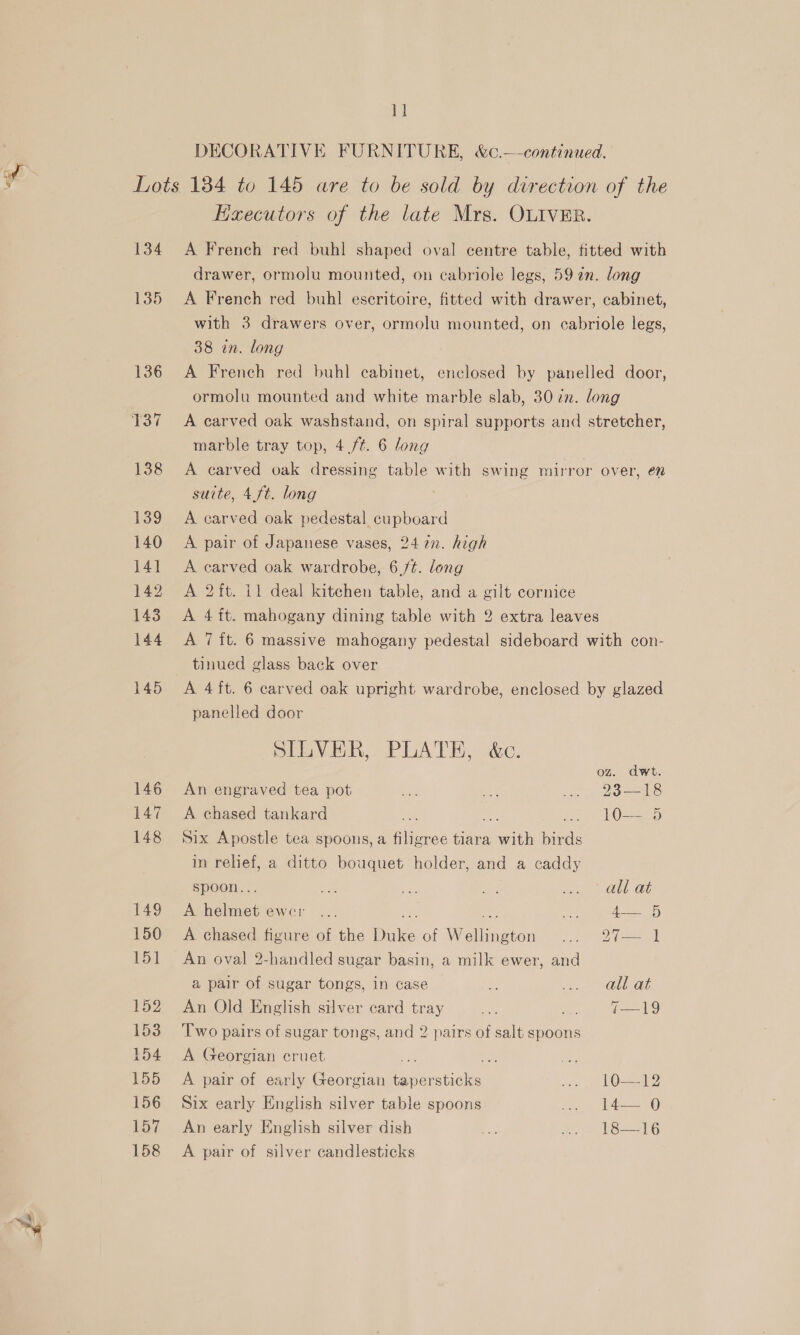 Pen: DECORATIVE FURNITURE, &amp;c.—continued. 134 135 136 137 138 139 140 14] 142 143 144 145 146 147 148 149 150 151 152 153 154 155 156 157 158 Haecutors of the late Mrs. OLIVER. A French red buhl shaped oval centre table, fitted with drawer, ormolu mounted, on cabriole legs, 59 an. long A French red buhl escritoire, fitted with drawer, cabinet, with 3 drawers over, ormolu mounted, on cabriole legs, 38 in. long A French red buhl cabinet, enclosed by panelled door, ormolu mounted and white marble slab, 307m. long A carved oak washstand, on spiral supports and stretcher, marble tray top, 4 ft. 6 long A carved oak dressing table with swing mirror over, en suite, 4 ft. long A carved oak pedestal cupboard A pair of Japanese vases, 247. high A carved oak wardrobe, 6./¢. long A 2 ft. 11 deal kitchen table, and a gilt cornice A 4ft. mahogany dining table with 2 extra leaves A 7 ft. 6 massive mahogany pedestal sideboard with con- tinued glass back over A 4ft. 6 carved oak upright wardrobe, enclosed by glazed panelled door SILVER, PLATE, &amp;c. oz. dwt. An engraved tea pot irs ae . 238-18 A chased tankard oie .. 1O— 5 Six Apostle tea spoons, a filigree tiara oath birds in relief, a ditto bouquet holder, and a caddy spoon.. ae oe OS ig le OF Bae ewe: bit ah A= A chased figure of the ae of werndion poe Odie I An oval 2-handled sugar basin, a milk ewer, and a pair of sugar tongs, in case he ay nalias An Old English silver ecard tray ae (eesls Two pairs of sugar tongs, and 2 pairs of salt spoons A Georgian cruet a bal A pair of early Georgian tapersticks sss Ose Six early English silver table spoons oo eee) An early English silver dish A Pros 6 A pair of silver candlesticks