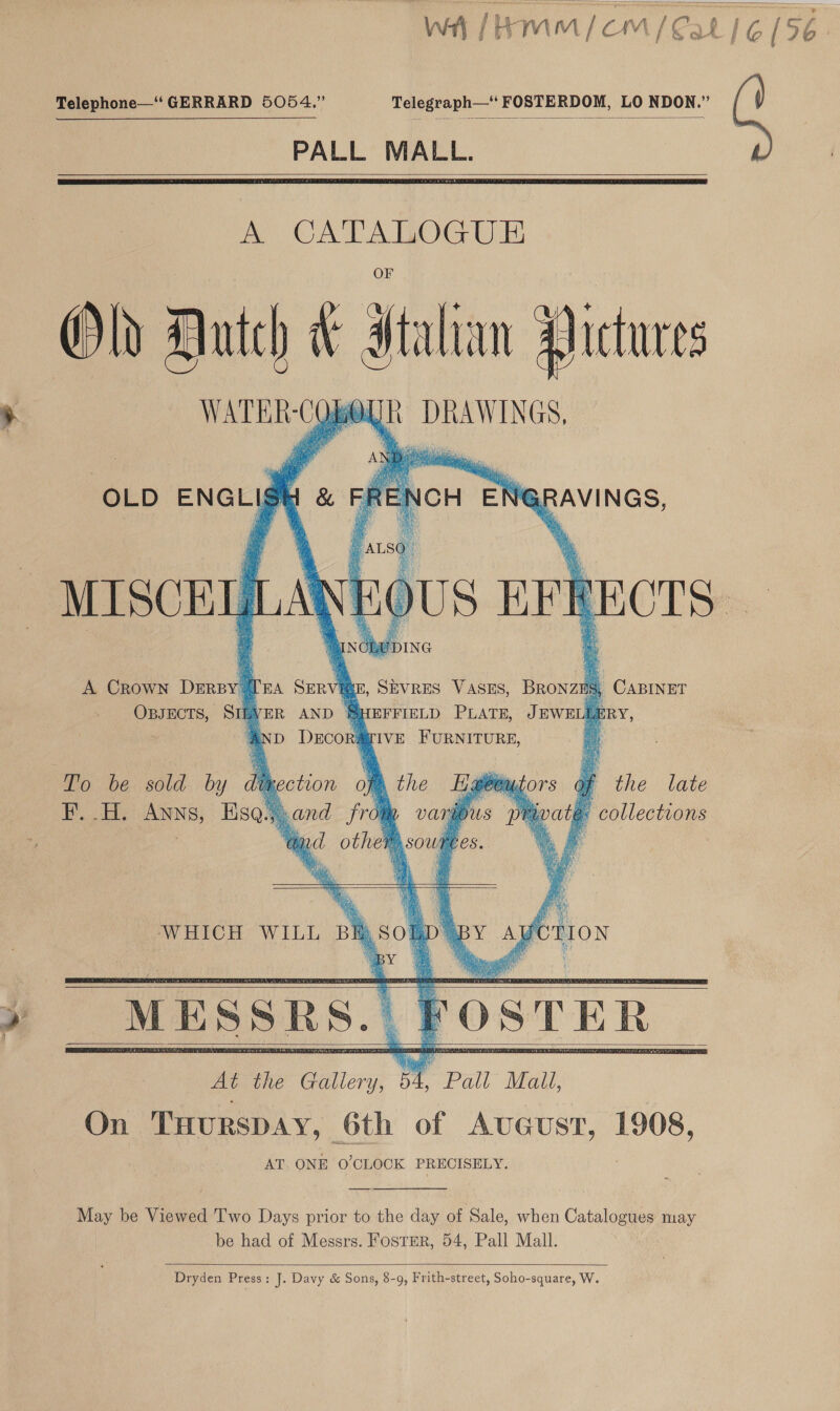  wa /HMmM/CmM/Cat | 6 (56. Telephone—‘‘ GERRARD 5054.” Telegraph—‘ FOSTERDOM, LO NDON.” PALL MALL.    A CATALOGUE Old Dutch * Htalian Aictures WATER-CQbOUR DRAWINGS.       OLD ENGLISH N@R RAVINGS, “ALSO OUS BFR ECTS: SDING A Crown Derby TE BRONZilg          , SEVRES VASES, Omar OBJECTS, SIA S) EFFIELD PLATE, JEWEL Ly, | y 2aIVE FURNITURE, a To be sold by dit of the late te. collections F..H. Anns, Ese      MESSRS. || Fost En” At the Gallery, | SY. Pall Mall, On THURSDAY, 6th of Avceust, 1908, AT. ONE O0’CLOCK PRECISELY.  May be Viewed Two Days prior to the day of Sale, when Catalogues may be had of Messrs. Foster, 54, Pall Mall.  Dryden Press: J. Davy &amp; Sons, 8-9, Frith-street, Soho-square, W.