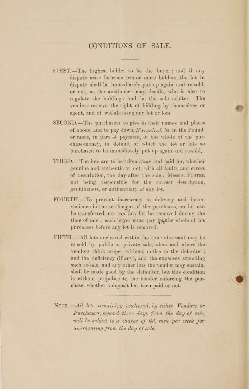 CONDITIONS OF SALE. FIRST.—The highest bidder to be the buyer; and if any dispute arise between two or more bidders, the lot in dispute shall be immediately put up again and re-sold, or not, as the auctioneer may decide, who is also to regulate the biddings and be the sole arbiter. The vendors reserve the right of bidding by themselves or yy agent, and of withdrawing any lot or lots | SECOND.—The purchasers to give in their names and places of abode, and to pay down, ¢f required, 5s. in the Pound or more, in part of payment, or the whole of the pur- chase-money, in default of which the lot or lots so purchased to be immediately put up again and re-sold, THIRD.—The lots are to be taken away and paid for, whether genuine and authentic or not, with all faults and errors of description, the day after the sale; Messrs. Foster not being responsible for the correct description, genuineness, or authenticity of any lot. FOURTH.—To prevent inaccuracy in delivery and incon- venience in the settlement of the purchases, no lot can be transferred, nor can any lot be removed during the time of sale ; each buyer must pay foithe whole of his purchases before any lot is removed. FIFTH.— All lots uncleared within the time aforesaid may be re-sold by public or private sale, when and where the vendors think proper, without notice to the defaulter ; and the deficiency (if any), and the expenses attending such re-sale, and any other loss the vendor may sustain, shall be made good by the defaulter, but this condition is without prejudice to the vendor enforcing the pur- chase, whether a deposit has been paid or not.  NOTE.— All lots remaining wneleared, by either Vendors or furchasers, beyond three days from the day of sale, will be subject to a charge of 6d. each per week for warehousing from the day of sale.