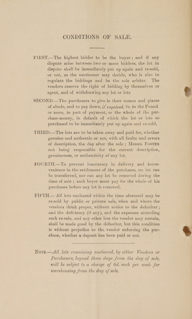 CONDITIONS OF SALE. FIRST.—The highest bidder to be the buyer; and if any dispute arise between two or more bidders, the Jot in dispute shall be immediately put up again and re-sold, or not, as the auctioneer may decide, who is also to regulate the biddings and be the sole arbiter. The vendors reserve the right of bidding by themselves or agent, and of withdrawing any lot or lots SECOND.—The purchasers to give in their names and _ places of abode, and to pay down, 7f required, 5s. in the Pound or more, in part of payment, or the whole of the pur- chase-money, in default of which the lot or lots so purchased to be immediately put up again and re-sold, THIRD.—The lots are to be taken away and paid for, whether genuine and authentic or not, with all faults and errors of description, the day after the sale; Messrs. Foster not being responsible for the correct description, genuineness, or authenticity of any lot. FOURTH.—To prevent inaccuracy in delivery and incon- venience in the settlement of the purchases, no lot can be transferred, nor can any lot be removed during the time of sale ; each buyer must pay for the whole of his purchases before any lot is removed, FIFTH.— All lots uncleared within the time aforesaid may be re-sold by public or private sale, when and where the vendors think proper, without notice to the defaulter ; and the deficiency (if any), and the expenses attending such re-sale, and any other loss the vendor may sustain, shall be made good by the defaulter, but this condition is without prejudice to the vendor enforcing the pur- chase, whether a deposit has been paid or not. Notrzi.— All lots remaining wneleared, by either Vendors or Purchasers, beyond three days from the day of sale, will be subject to a charge of 6d. each per week for warehousing from the day of sale.  