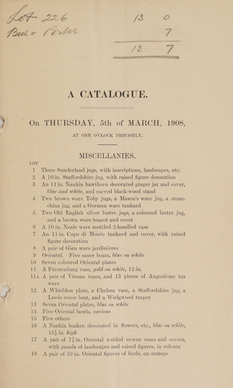  SATA TE MEDLIN MAOH A na ore on nev et re arson gt tO f a Saar eet TR tA pS SEN TT Mra ail aialA , Pe ih ea iny dame ray TLS alba. A CATALOGUE.   AT ONE O'CLOCK PRECISELY. MISCHLLANIES. Three Sunderland jugs, with inscriptions, landscapes, ete. A 10in. Staffordshire jug, with raised figure decoration An 1lin. Nankin hawthorn decorated ginger jar and cover, blue and white, and carved black-wood stand Two brown ware Toby jugs, a Mason’s ware jug, a stone- china jug, and a German ware tankard Two Old English silver lustre jugs, a coloured lustre jug, and a brown ware teapot and cover A 10in. Neale ware mottled 2-handled vase An 1lin. Capo di Monte tankard and cover, with raised figure decoration A pair of Gien ware jardinieres Oriental. Five sauce boats, blue on white Seven coloured Oriental plates A Firstenburg vase, gold on white, 12 in. A pair of Vienna vases, and 13 pieces of Angouleme tea ware : A Whieldon plate, a Chelsea vase, a Staffordshire jug, a Leeds sauce boat, and a Wedgwood teapot Seven Oriental plates, blue on white Five Oriental bowls, various Five others A Nankin beaker, decorated in flowers, ete., blue on white, 154 in. high A pair of 7%in. Oriental 4-sided crocus vases and covers, with panels of landscapes and raised figures, in colours A pair of 10 in. Oriental figures of birds, on stumps