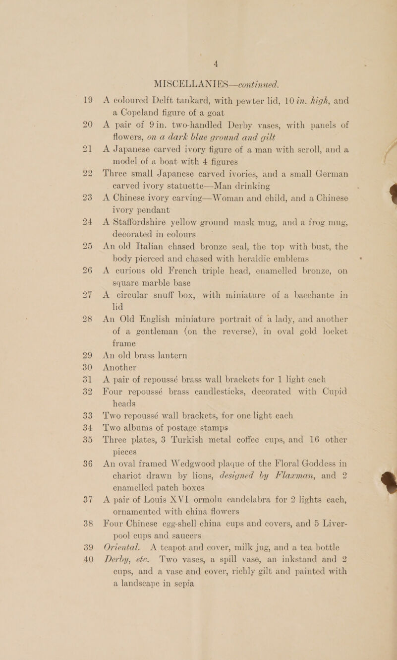 =e 20 39 40 4 MISCELLANIES—continued. A coloured Delft tankard, with pewter lid, 107n. high, and a Copeland figure of a goat A pair of 9in. two-handled Derby vases, with panels of flowers, on a dark blue ground and gilt A Japanese carved ivory figure of a man with scroll, and a model of a boat with 4 figures Three small Japanese carved ivories, and a small German carved ivory statuette—Man drinking A Chinese ivory carving—Woman and child, and a Chinese ivory pendant A Staffordshire yellow ground mask mug, and a frog mug, decorated in colours An old Italian chased bronze seal, the top with bust, the body pierced and chased with heraldic emblems A curious old French triple head, enamelled bronze, on square marble base A circular snuff box, with miniature of a bacchante in lid An Old English miniature portrait of a lady, and another of a gentleman (on the reverse), in oval gold locket frame An old brass lantern Another A pair of repoussé brass wall brackets for 1 hight each Four repoussé brass candlesticks, decorated with Cupid heads Two repoussé wall brackets, for one light each Two albums of postage stamps Three plates, 3 Turkish metal coffee cups, and 16 other pleces An oval framed Wedgewood plaque of the Floral Goddess in chariot drawn by lions, designed by Flaxman, and 2 enamelled patch boxes A pair of Louis XVI ormolu candelabra for 2 lights each, ornamented with china flowers Four Chinese egg-shell china cups and covers, and 5 Liver- pool cups and saucers Oriental. A teapot and cover, milk jug, and a tea bottle Derby, etc. Two vases, a spill vase, an inkstand and 2 cups, and a vase and cover, richly gilt and painted with a landscape in sepia  