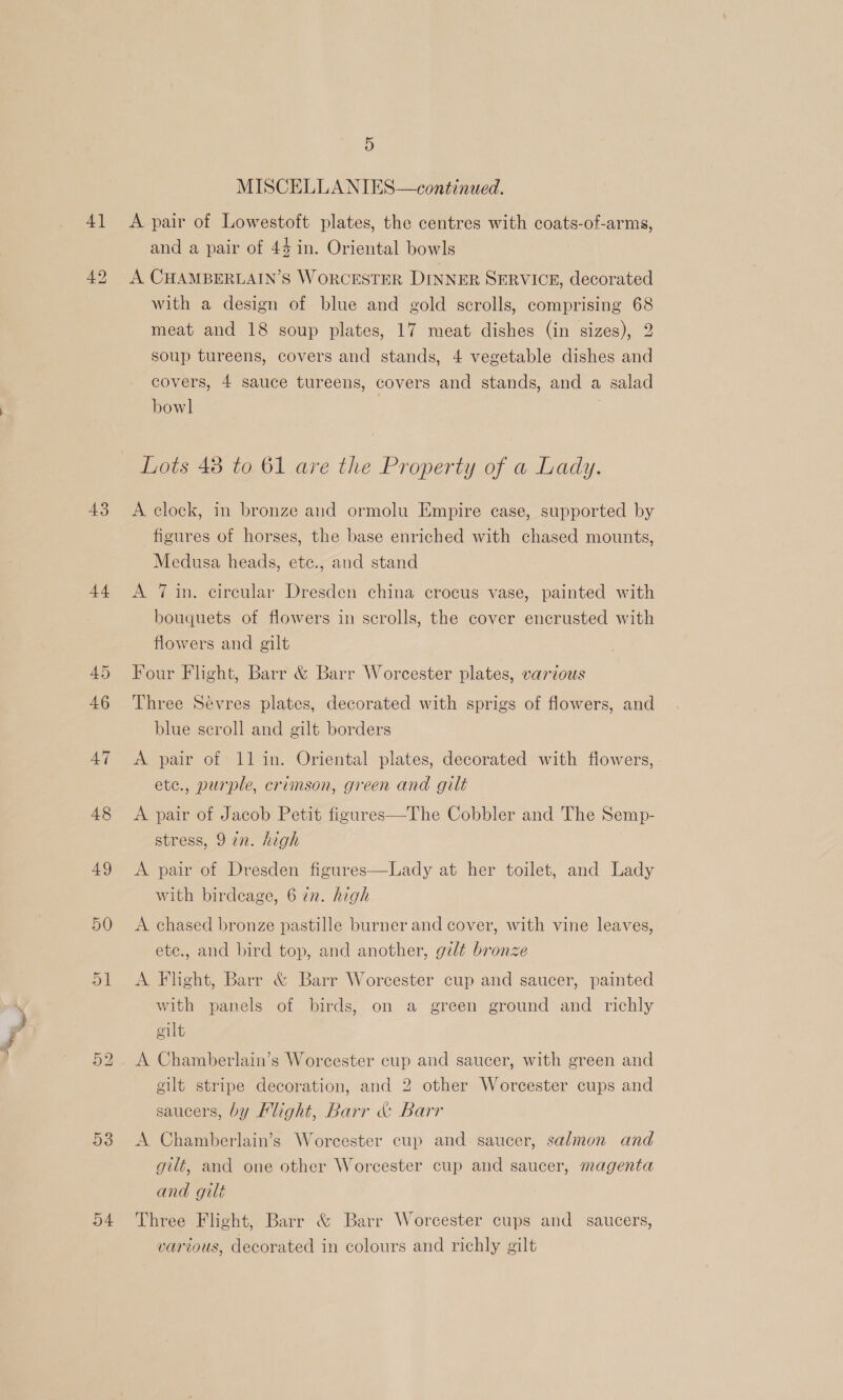 MISCELLA NIES—continued. 41 A pair of Lowestoft plates, the centres with coats-of-arms, and a pair of 44 in. Oriental bowls 42 A CHAMBERLAIN’S WORCESTER DINNER SERVICE, decorated with a design of blue and gold scrolls, comprising 68 meat and 18 soup plates, 17 meat dishes (in sizes), 2 soup tureens, covers and stands, 4 vegetable dishes and covers, 4 sauce tureens, covers and stands, and a salad bowl Lots 48 to 61 are the Property of a Lady. 43 A clock, in bronze and ormolu Empire case, supported by figures of horses, the base enriched with chased mounts, Medusa heads, ete., and stand 44 <A 7in. cireular Dresden china crocus vase, painted with bouquets of flowers in scrolls, the cover encrusted with flowers and gilt 45 Four Flight, Barr &amp; Barr Worcester plates, various 46 Three Sevres plates, decorated with sprigs of flowers, and blue scroll and gilt borders A7 <A pair of 11 in. Oriental plates, decorated with flowers, ete., purple, crimson, green and gilt 48 A pair of Jacob Petit figures—The Cobbler and The Semp- stress, 9 in. high 49 <A pair of Dresden figures with birdeage, 6 in. high  Lady at her toilet, and Lady 50 A chased bronze pastille burner and cover, with vine leaves, ete., and bird top, and another, gilt bronze 51 <A Flight, Barr &amp; Barr Worcester cup and saucer, painted with panels of birds, on a green ground and richly elt 52. A Chamberlain’s Worcester cup and saucer, with green and gilt stripe decoration, and 2 other Worcester cups and saucers, by Flight, Barr &amp; Barr 538 A Chamberlain’s Worcester cup and saucer, salmon and gilt, and one other Worcester cup and saucer, magenta and gilt 54 Three Flight, Barr &amp; Barr Worcester cups and saucers, various, decorated in colours and richly gilt