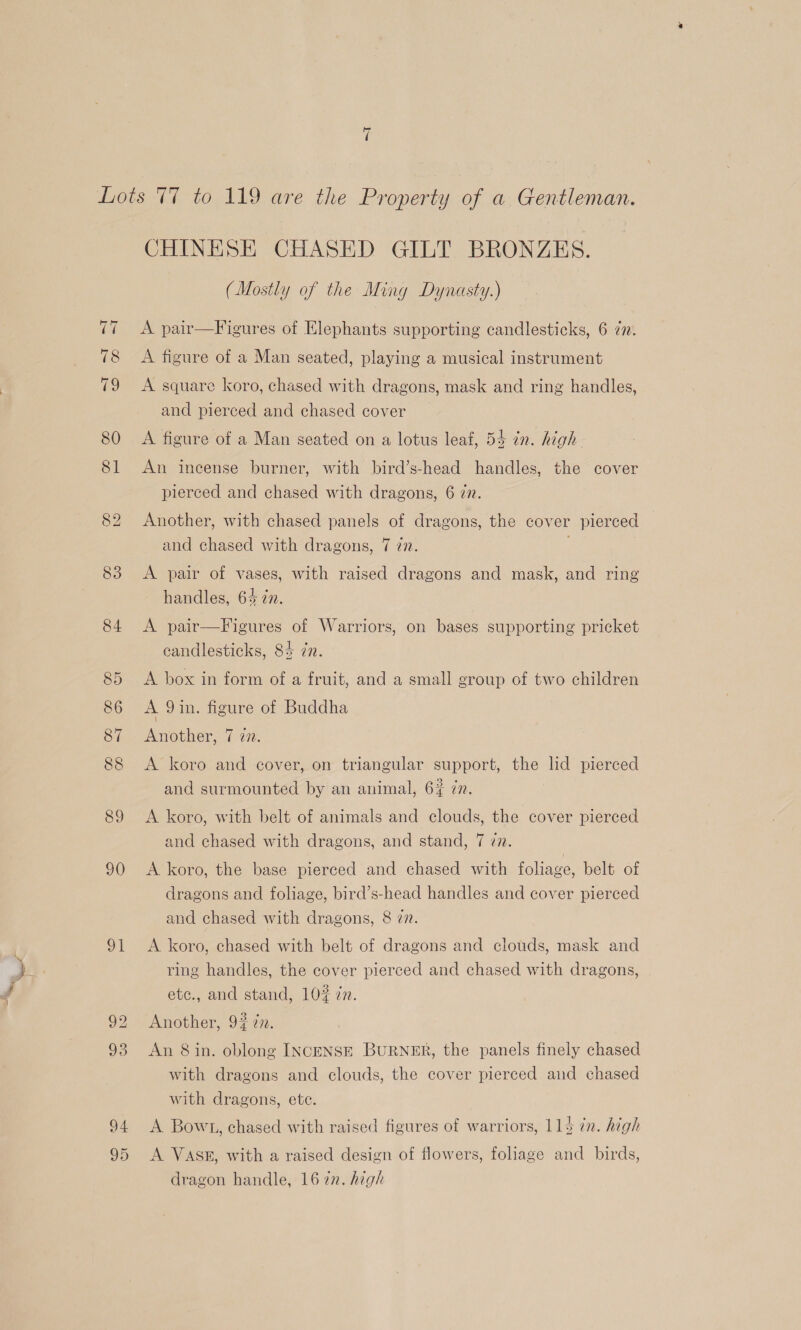 84 90 91 95 CHINESE CHASED GILT BRONZES. (Mostly of the Ming Dynasty.) A pair—Figures of Elephants supporting candlesticks, 6 72. A figure of a Man seated, playing a musical instrument A square koro, chased with dragons, mask and ring handles, and pierced and chased cover A figure of a Man seated on a lotus leaf, 54 in. high. An incense burner, with bird’s-head handles, the cover pierced and chased with dragons, 6 zn. Another, with chased panels of dragons, the cover pierced and chased with dragons, 7 77. handles, 64 7n. A pair—Figures of Warriors, on bases supporting pricket candlesticks, 84 in. A box in form of a fruit, and a small group of two children A 9in. figure of Buddha Another, 7 27. A koro and cover, on triangular support, the lid pierced and surmounted by an animal, 6% 77. A koro, with belt of animals and clouds, the cover pierced and chased with dragons, and stand, 7 zn. A koro, the base pierced and chased with foliage, belt of dragons and foliage, bird’s-head handles and cover pierced and chased with dragons, 8 27. A koro, chased with belt of dragons and clouds, mask and ring handles, the cover pierced and chased with dragons, | etc., and stand, 10# zn. Another, 92 77. An 8 in. oblong INcENSE BURNER, the panels finely chased with dragons and clouds, the cover pierced and chased with dragons, etc. A Bowt, chased with raised figures of warriors, 113 ¢n. high A VASE, with a raised design of flowers, foliage and birds, dragon handle, 16 in. high