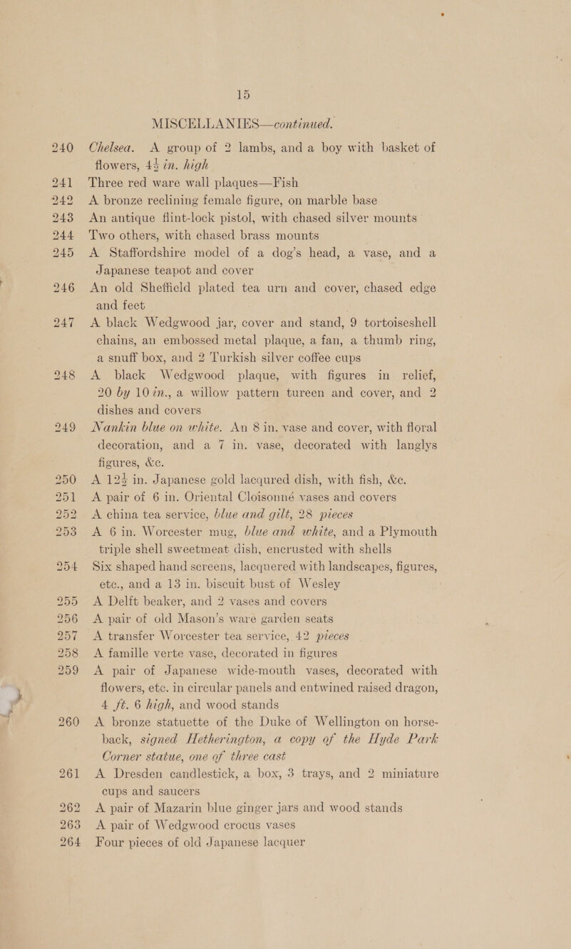 op) oo LD Or SS 15 MISCELLANIES—-continued. Chelsea. A group of 2 lambs, and a boy with basket of flowers, 44 in. high Three red ware wall plaques—Fish A bronze reclining female figure, on marble base An antique flint-lock pistol, with chased silver mounts Two others, with chased brass mounts A Staffordshire model of a dog’s head, a vase, and a Japanese teapot and cover : An old Sheffield plated tea urn and cover, chased edge and feet A black Wedgwood jar, cover and stand, 9 tortoiseshell chains, an embossed metal plaque, a fan, a thumb ring, a snuff box, and 2 Turkish silver coffee cups A black Wedgwood plaque, with figures in relief, 20 by 10in., a willow pattern tureen and cover, and 2 dishes and covers Nankin blue on white. An 8 in. vase and cover, with floral decoration, and a 7 in. vase, decorated with langlys figures, &amp;e. A 124 in. Japanese gold lacqured dish, with fish, &amp;e. A 6 in. Worcester mug, blue and white, and a Plymouth triple shell sweetmeat dish, encrusted with shells Six shaped hand screens, lacquered with landscapes, figures, etc., and a 13 in. biscuit bust of Wesley A Delft beaker, and 2 vases and covers A pair of old Mason’s ware garden seats A transfer Worcester tea service, 42 pieces A famille verte vase, decorated in figures A pair of Japanese wide-mouth vases, decorated with flowers, etc. in circular panels and entwined raised dragon, 4 ft. 6 high, and wood stands A bronze statuette of the Duke of Wellington on horse- back, signed Hetherington, a copy of the Hyde Park Corner statue, one of three cast A Dresden candlestick, a box, 3 trays, and 2 miniature cups and saucers A pair of Mazarin blue ginger jars and wood stands A pair of Wedgwood crocus vases Four pieces of old Japanese lacquer