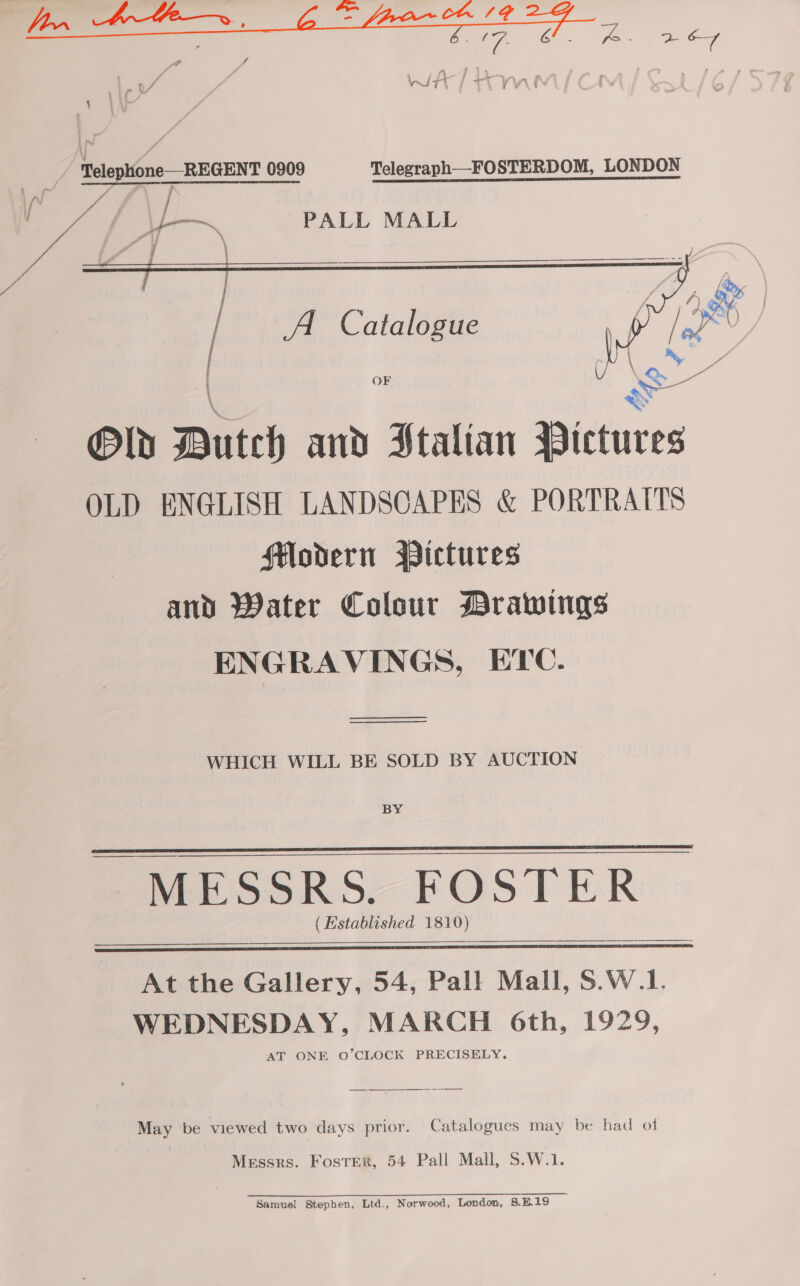 / Telephone—REGENT 0909 Telezraph__FOSTERDOM, LONDON    | A Catalogue OF Old Dutch and Stalian a OLD ENGLISH LANDSCAPES &amp; PORTRAITS Hordern Pictures and Water Colour Drawings ENGRAVINGS, ETC. ———— ee  WHICH WILL BE SOLD BY AUCTION BY MESSRS. FOSTER (Established 1810)   At the Gallery, 54, Pall Mall, S.W.1. WEDNESDAY, MARCH 6th, 1929, AT ONE O’CLOCK PRECISELY. May be viewed two days prior. Catalogues may be had of Messrs. Foster, 54 Pall Mall, S.W.1. Samuel Stephen, Ltd., Norwood, London, 8E.19 —