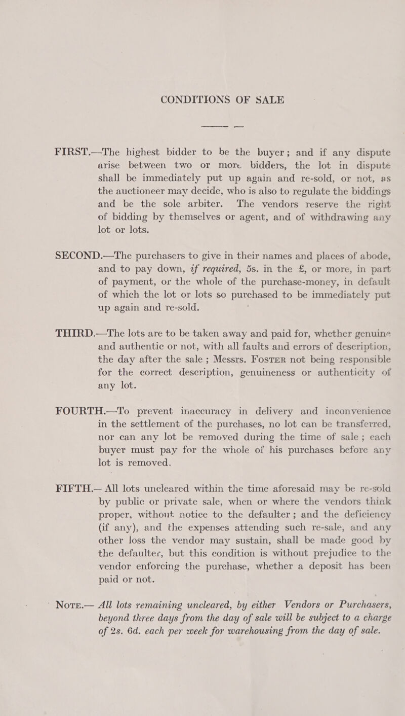 CONDITIONS OF SALE FIRST.—The highest bidder to be the buyer; and if any dispute arise between two or more bidders, the lot in dispute shall be immediately put up again and re-sold, or not, as the auctioneer may decide, who is also to regulate the biddings and be the sole arbiter. The vendors reserve the right of bidding by themselves or agent, and of withdrawing any lot or lots. SECOND.—The purchasers to give in their names and places of abode, and to pay down, if required, 5s. in the £, or more, in part of payment, or the whole of the purchase-money, in default of which the lot or lots so purchased to be immediately put up again and re-sold. THIRD.—The lots are to be taken away and paid for, whether genuine and authentic or not, with all faults and errors of description, the day after the sale ; Messrs. Foster not being responsible for the correct description, genuineness or authenticity of any lot. FOURTH.—To prevent inaccuracy in delivery and inconvenience in the settlement of the purchases, no lot can be transferred, nor can any lot be removed during the time of sale; each buyer must pay for the whole of his purchases before any | lot is removed. FIFTH.— All lots uncleared within the time aforesaid may be re-sold by public or private sale, when or where the vendors think proper, without notice to the defaulter ; and the deficiency (if any), and the expenses attending such re-sale, and any other loss the vendor may sustain, shall be mace good by the defaulter, but this condition is without prejudice to the vendor enforcing the purchase, whether a deposit has been paid or not. | | Nore.— All lots remaining wncleared, by either Vendors or Purchasers, beyond three days from the day of sale will be subject to a charge of 2s. 6d. each per week for warehousing from the day of sale.