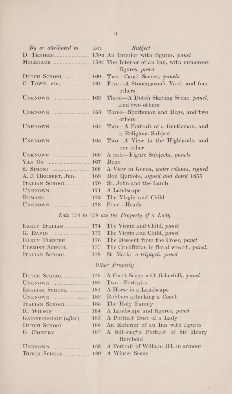 WT eNIERS.... MoueNAPR 7.00.) .0... 52. Durem SCHOOL, .......°7..... 160 ( POWN, €60. Soc... 161 WINNOWN, 5 .cosn ee. 162 WRKNOWN | el 163 WNINOWN 20.7) A 164 UNENOWN J. 165 WNEKNOWN = o.s625: 0. 166 RAUNT ke Sho get tt 167 Se SIMONE eke 168 A. J. HERBERT, Jun. 169 PPAT PAN SCHOOL. 4 .00.0026.. 170 WN OWNG Ce 171 TVONWANO@Er Oo) oe ee 172 WINICNOWIN 0) ce: 173 figures, panel Two—Canal Scenes, panels Five—A Stonemason’s Yard, and four others Three—A Dutch Skating Scene, panel, and two others Three—Sportsman and Dogs, and two others Two—<A Portrait of a Gentleman, and a Religious Subject Two—A View in the Highlands, and one other A pair—Figure Subjects, panels Dogs | A View in Genoa, water colours, signed Don Quixote, signed and dated 1855 St. John and the Lamb A Landscape The Virgin and Child Four—Heads Ania SEVALEAN 2..5.0...22 0 174 Cy va ee ee Sacks 175 BARLEY PLEMISH..............:. 176 FLEMISH SCHOOL ............ ve TRATIAN SCHOOL .........! 178 The Virgin and Child, panel The Virgin and Child, panel The Descent from the Cross, panel The Crucifixion in floral wreath, panel, St. Maria, a triptych, panel Drercry Scuooks 225 .2:...-: 179 ROM CNOW Ne fee 0. 180 FiNGLISH SCHOOL, ~..;......... 181 NOON GIN 0 os 182 ETAGIAN SCHOOL)./..00.65..:. 183 WUT NGIESON Me. 184 GAINSBOROUGH (after) .... 185 DUTCH SCHOOL, ..:....:4...... 186 Goeeriymny: 7,0 )..°...... 187 ON meMOW NG ee 188 Durcu SCHOOL’ ...2..... 189 A Coast Scene with fisherfolk, panel Two—Portraits A Horse in a Landscape Robbers attacking a Coach The Holy Family A Landscape and figures, panel A Portrait Bust of a Lady An Exterior of an Inn with figures A full-length Portrait of Sir Henry Rumbold A Portrait of William III. in armour A Winter Scene