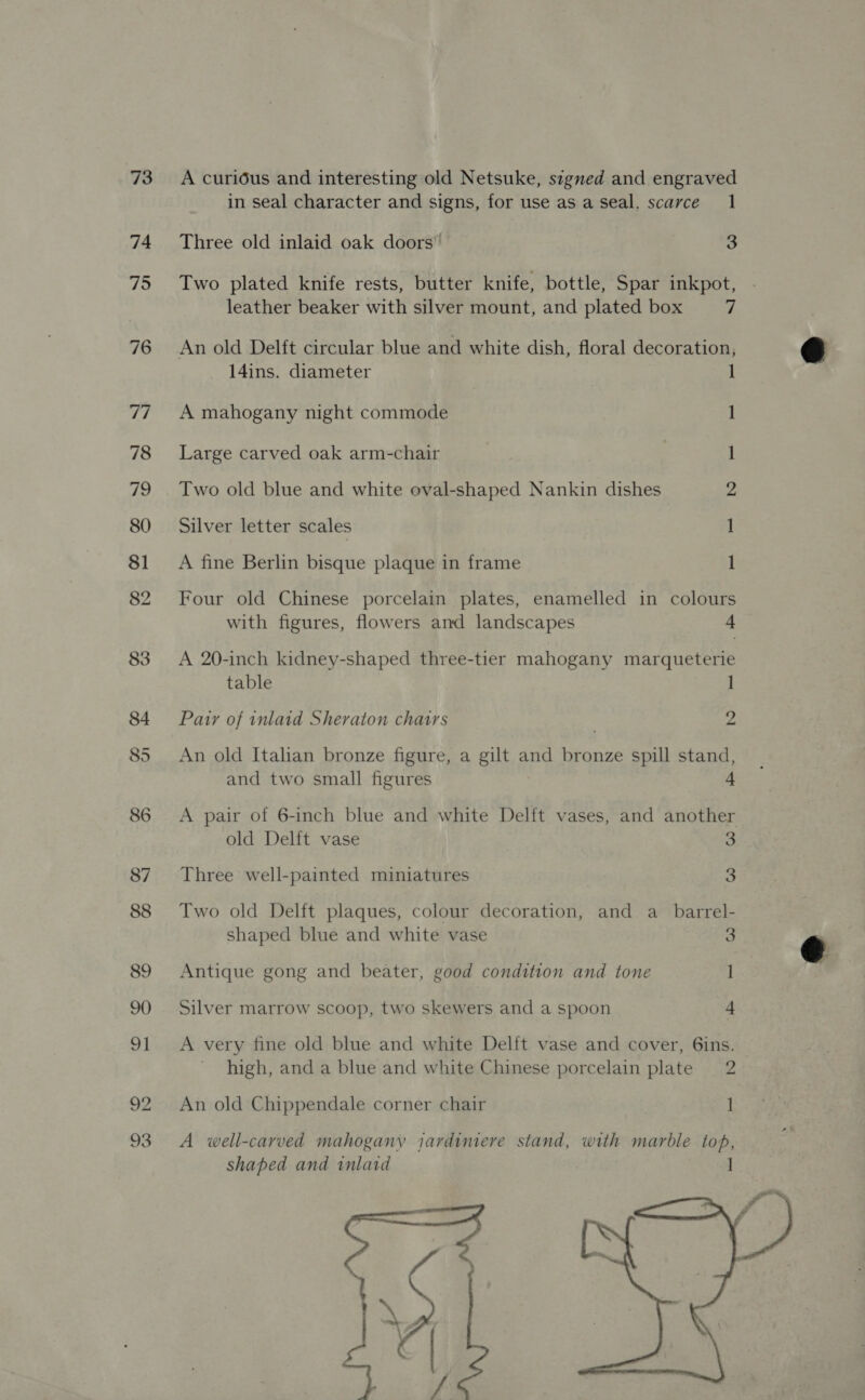 73 74 75 76 A curious and interesting old Netsuke, signed and engraved in seal character and signs, for use as a seal, scarce 1 Three old inlaid oak doors” 3 Two plated knife rests, butter knife, bottle, Spar inkpot, leather beaker with silver mount, and plated box 7 An old Delft circular blue and white dish, floral decoration, 14ins. diameter 1 A mahogany night commode 1 Large carved oak arm-chair Two old blue and white oval-shaped Nankin dishes Silver letter scales ee On A fine Berlin bisque plaque in frame Four old Chinese porcelain plates, enamelled in colours with figures, flowers and landscapes 4 A 20-inch kidney-shaped three-tier mahogany marqueterie table 1 Pair of inlaid Sheraton chatrs | 2 An old Italian bronze figure, a gilt and bronze spill stand, and two small figures 4 A pair of 6-inch blue and white Delft vases, and another old Delit vase 3 Three well-painted miniatures 3 Two old Delft plaques, colour decoration, and a_ barrel- shaped blue and white vase 3 Antique gong and beater, good condition and tone 1 Silver marrow scoop, two skewers and a spoon 4 A very fine old blue and white Delft vase and cover, 6ins. high, and a blue and white Chinese porcelain plate 2 An old Chippendale corner chair A well-carved mahogany jardimere stand, with marble top, shaped and inlaid 1 - : \ oy  