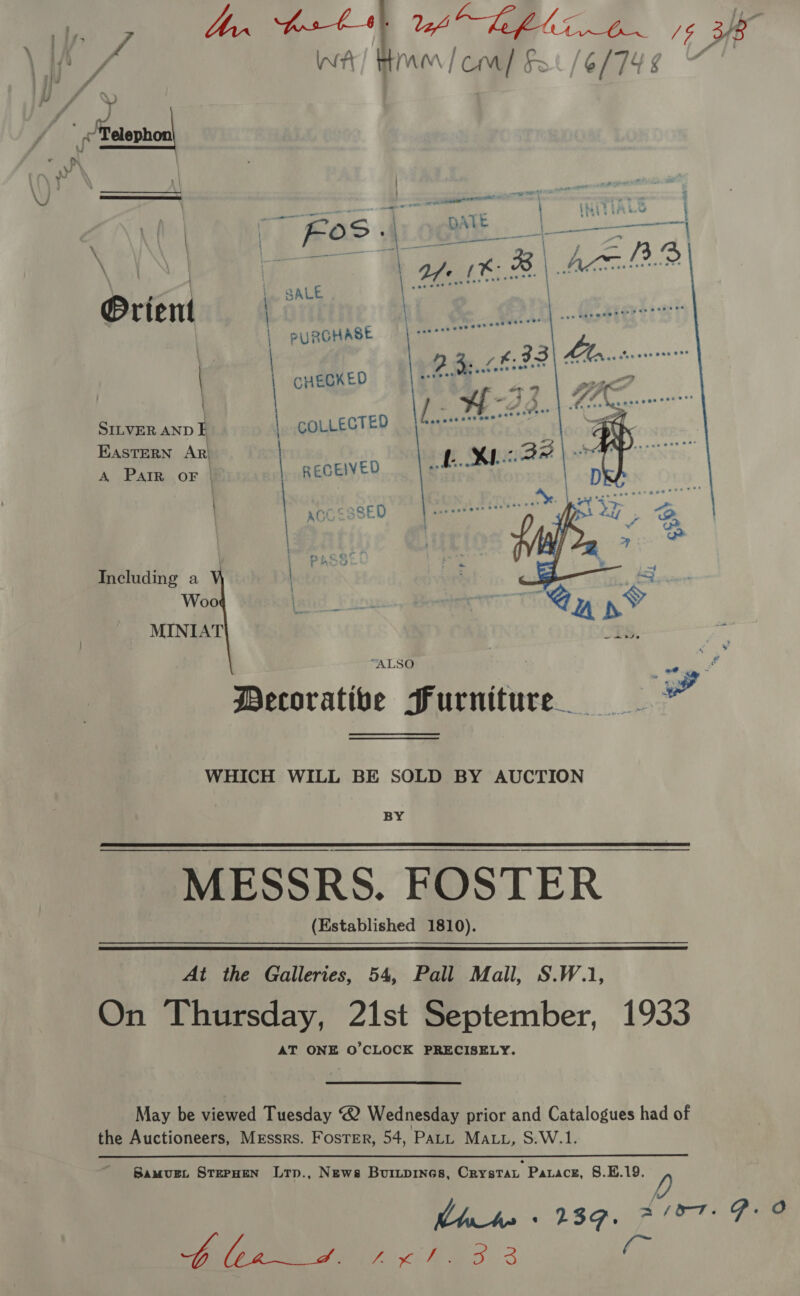 in 7 Mr fost} ica! ate me oe 3k Wt) HMM / cM] 0/6/74 ¢ _Mtetephoa ay Lam S. DATE a ane ——} SALE @rient | | PURGHASE  | / CHECKED | SILVER AND I | COLLECTED Eastern AR‘ A Parr oF | RECEIVED | acc. SSED | | PASSE! Including a | Woo land Piss MINIAT “ES. rr “ALSO “gy! Decorative Furniture WHICH WILL BE SOLD BY AUCTION BY MESSRS. FOSTER (Established 1810). At the Galleries, 54, Pall Mall, S.W.1 On Thursday, 21st September, 1933 AT ONE O'CLOCK PRECISELY May be viewed Tuesday ® Wednesday prior and Catalogues had of the Auctioneers, Messrs. Foster, 54, PaLL MALL, S.W.1 SamMuEL STEPHEN Ltp., News BuiLpines, Crystat Patacsz, 8.E.19 Wl hea 239. a/a7. P.O NL ae cee. 3