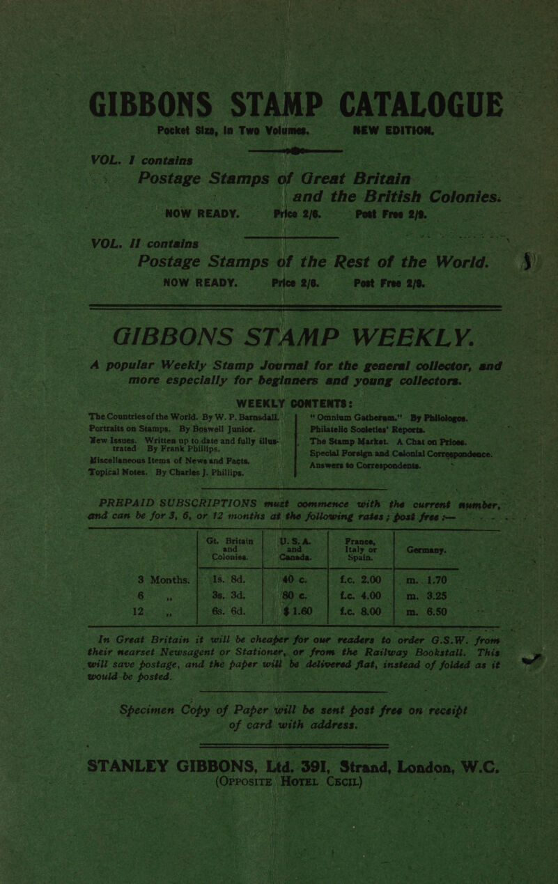 GIBBONS STAMP. CATALOGUE | Pocket Siem, in Two. Volumes. Cao NEW EDITION. —_—o aaa bibs ce I contains JNales | pean as Stamps of Great Baia. uf and the British Colones : .  Now READY. Price 270. 2/6. Post Free be ve VOL. II contains” me ee ow es Wawa d eeaee eo a an Postage Stamps of the Rest of the World. ae. NOW READY. Price 2/6. Post Free a0. eee  GIBBONS STAMP. WEEKLY. Le A popular Weekly Stamp Journal for the general collector, and ‘= | | more eaperially for beginners and young collectors. ¥ WEEKLY CONTENTS: The cogiartes of the World. By W. P. Barnsdall. ' ‘/ | “Omnium Gatherum,- By Phiologoe. Portraits on Stamps. “By Boswell Junior. He Philatelic Societies’ Reports. Wew Issues. Written up to date and agi dlus- | The Stamp Market. A Chat.on ‘Prices. x trated” By Frank Phillips. |) |) © Special Foreign and Celonial Correspondence. Miscellaneous Items of News and Facts. US “answers to Correspondents. *         PREPAID SUBSCRIPTIONS ‘wink comshehcs Pore thé current aie J and can be for 3, 6, or hs months afl ie Following rates; ost free: for = ve met * Gt. Britain — 3 Fann RE | oo ee sy) atid Italy or Germany. oat “Colonies. Spain. ieee x     3 Months. As. 8d. ‘fe. 2,00    ‘es ee Sd | fc. 4,00 | m. 3.25 | £¢. 800 | m. 6.50.   12, | 68. 6d.  In Great Britain it will be cheaper for our Fetes BS! ta) fone G. s. Ww. ne scotia their nearset Newsagent or Stationer, or from the Railway Bookstall. This ” _will save postage, and ee paper me be delivered’ cue instead of sind eo oe igs fe would ei sens 3 Wi | meee Ss ee ae Wee a   ‘STANLEY GIBBONS, Ltd. 391, Strand, London, W. ce 3 (Orrostre, mee Sia Cxcr) © > x iy 5.4 a ae ie) ; ap f : ie } yO at eae 7 ¥ a ven } og Ve we re R ae \ _ } “ hs Se r ~ 4) Re Soul! c ” . moan b LBS Yi ae ao ‘ ley ae  See 5 he ey 4 ri ‘pe ee nN . eh 3 Mahe yj s ran $ ie? RAT ae } wu By ¢ : Ske ~ r pee : Ce id : 4 ~ ae oe S. Tk { oe 3 iy ee és: