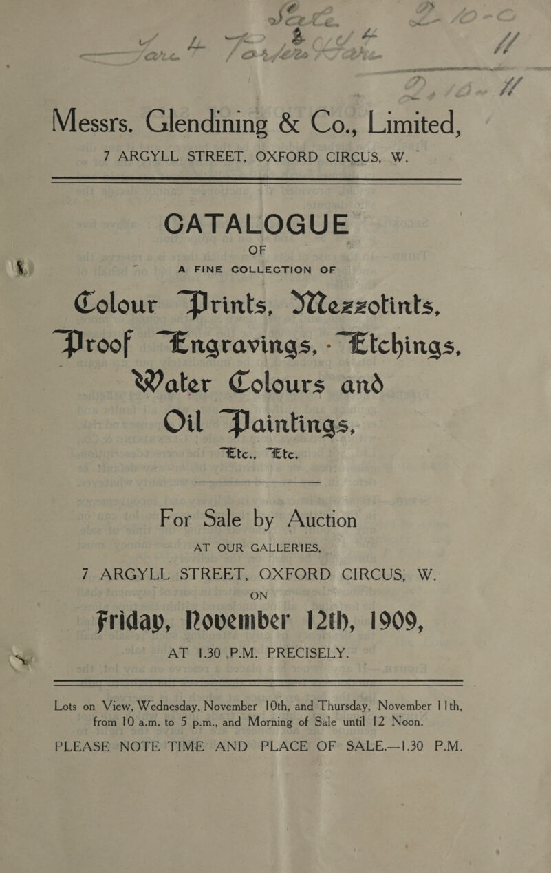 Messrs. Glendining &amp; Co., lined. 7 ARGYLL STREET, OXFORD CIRCUS, W. — CATALOGUE OF A FINE COLLECTION OF Colour “Prints, Sezzotints, Proof “Engravings, - Etchings, : Water Colours and Oil “Paintings, “fEtc., “Ete. For Sale by Auction Aa Wok GALECERTES, 7 ARGYLL STREET, OXFORD CIRCUS; W. ON friday, Rovember 12th, 1909, AT 130°.P:M) PRECISELY. Lots on View, Wednesday, November 10th, and Thursday, November | | th, from 10 a.m. to 5 p.m., and Morning of Sale until 12 Noon. PLEASE NOTE TIME AND PLACE OF SALE.—1.30 P.M.