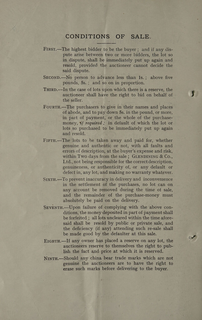 CONDITIONS OF SALE. 'First.—The highest bidder to be the buyer; and if any dis- pute arise between two or more bidders, the lot so in dispute, shall be immediately put up again and resold, provided the auctioneer cannot decide the said dispute.  SECOND.—No person to advance less than ls.; above five pounds, 5s. ; and so on in proportion. THIRD.-—In the case of lots upon which there is a reserve, the auctioneer shall have the right to bid on behalf of the seller. FouRTH.—The purchasers to give in their names and places of abode, and to pay down 5s. in the pound, or more, in part of payment, or the whole of the purchase- money, %/ required ; in default of which the lot or lots so purchased to be immediately put up again and resold. FirtH.—The lots to be taken away and paid for, whether genuine and authentic or not, with all faults and errors of description, at the buyer’s expense and risk, within Two days from the sale ; GLENDINING &amp; Co., Ltd., not being responsible for the correct description, genuineness, or authenticity of, or any default or defect in, any lot, and making no warranty whatever. S1xTH.—To prevent inaccuracy in delivery and inconvenience in the settlement of the purchases, no lot can on any account be removed during the time ot sale, and the remainder of the purchase-money must absolutely be paid on the delivery. — SEVENTH.—Upon failure of complying with the above con- ditions, the money deposited in part of payment shall be forfeited ; all lots uncleared within the time afore- said shall be resold by public or private sale, and the deficiency (if any) attending such re-sale shall be made good by the defaulter at this sale. E1GHTH.—If any owner has placed a reserve on any lot, the auctioneers reserve to themselves the right to pub- lish the fact and: price at which it is reserved. NintTH.—Should any china bear trade marks which are not genuine the auctioneers are to have the right to erase such marks before delivering to the buyer.