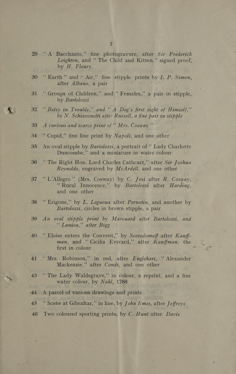 29 30 31 36 37 38 39 40 4] 43 44 45 46 5 “A Bacchante,”’ fine photogravure, after Sir Frederick Leighton, and “ The Child and Kitten,” signed proof, by H. Fleury. “Earth” and“ Air,” fine stipple prints by J. P. Simon, after Albano, a pair ! ) “Groups of Children,’ and ‘“‘ Females,” a pair in stipple, by Bartolozzi “ Betsy in Trouble,’ and “ A Dog’s first sight of Himself,” by N. Schiavonetts after Russell, a fine pair in stipple A curious and scarce print of ““ Mrs. Cosway ”’ “ Cupid,” fine line print by Napoli, and one other An oval stipple by Bartolozzi, a portrait of “‘ Lady Charlotte Duncombe,” and a miniature in water colour “ The Right Hon. Lord Charles Cathcart,’ after Sir Joshua Reynolds, engraved by McArdell, and one other “L’Allegro”’ (Mrs. Cosway) by C. Jost after R. Cosway, “Rural Innocence,’ by Bartolozzt after Harding, and one other “ Erigone,’’ by L. Leguoux after Pernotin, and another by Bartolozzi, circles in brown stipple, a pair An oval stipple print by Marcuard after Bartolozzt, and “ Lanwwa,’’ after Bigg “Eloise enters the Convent,” by Scorodomoff after Kauff- man, and “‘Cicilia Everard,” after Kauffman, the first in colour “Mrs. Robinson,’ in red, after Englehart, ‘“‘ Alexander Mackenzie,” after Condi, and one other “The Lady Waldegrave,”’ in colour, a reprint, and a fine water colour, by Nahl, 1788 A parcel of various drawings and prints ‘““ Scene at Gibraltar,” in line, by John Emes, after Jeffreys Two coloured sporting prints, by C. Hunt after Davis