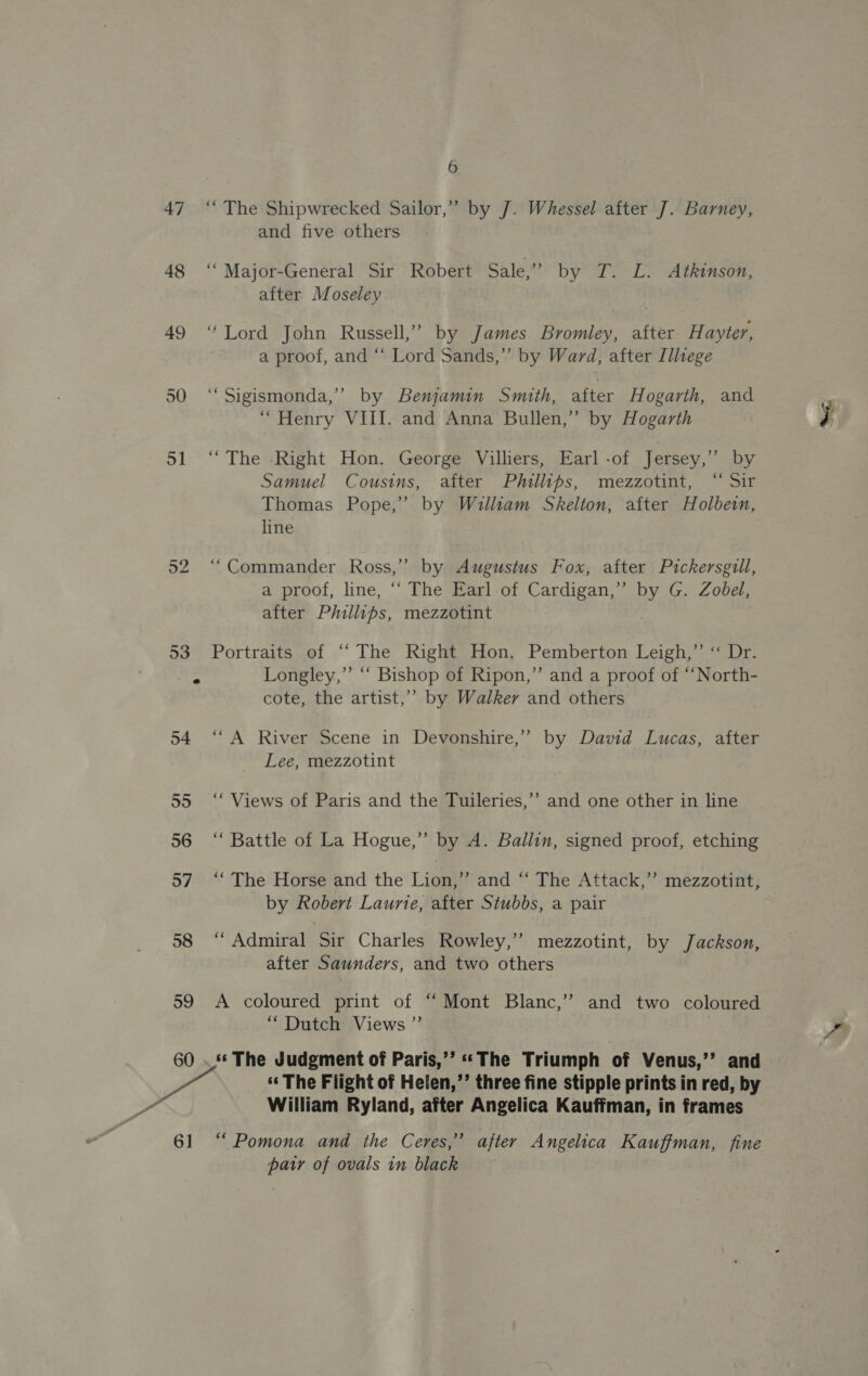 47 48 49 51 52 58 59 60 6] 6 “The Shipwrecked Sailor,” by J. Whessel after J. Barney, and five others ‘Major-General Sir Robert Sale,” by T. L. Atkinson, after Moseley | “Lord John Russell,” by James Bromley, after H ayter, a proof, and “‘ Lord Sands,” by Ward, after Illege ‘““Sigismonda,’ by Benjamin Smith, after Hogarth, and “ Henry VIII. and Anna Bullen,’ by Hogarth “The -Right Hon. George Villiers, Earl-of Jersey,” by Samuel Cousins, after Phillips, mezzotint, “ Sir Thomas Pope,’ by William Skelton, after Holbein, line “Commander Ross,” by Augustus Fox, after Pickersgill, a proof, line, ‘‘ The Earl of Cardigan,’ by G. Zobel, after Phillips, mezzotint Portraits of “The Right Hon. Pemberton Leigh,” “ Dr. Longley,” ‘“‘ Bishop of Ripon,” and a proof of “‘North- cote, the artist,’’ by Walker and others “A River Scene in Devonshire,’ by David Lucas, after Lee, mezzotint “Views of Paris and the Tuileries,” and one other in line ‘“ Battle of La Hogue,” by A. Ballin, signed proof, etching “The Horse and the Lion,” and “‘ The Attack,” mezzotint, by Robert Laurie, after Stubbs, a pair ‘“ Admiral iy Charles Rowley,” mezzotint, by Jackson, after Saunders, and two others A coloured print of “ Mont Blanc,’’ and two coloured “Dutch Views ”’ ‘¢ The Judgment of Paris,’’ ‘The Triumph of Venus,’’ and *«« The Flight of Helen,’’ three fine stipple prints in red, by William Ryland, after Angelica Kauffman, in frames “Pomona and the Ceres,’ after Angelica Kauffman, fine pair of ovals in black