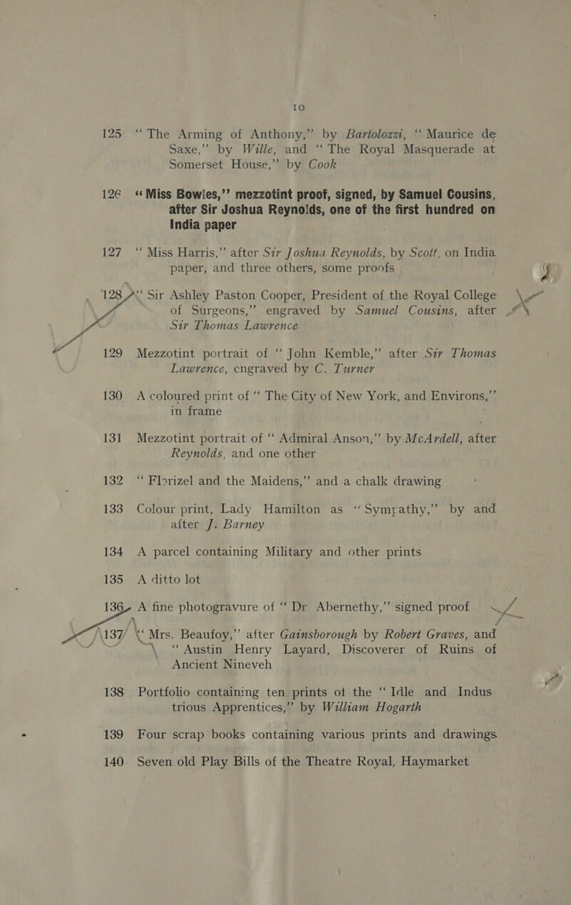 126 127 10 “The Arming of Anthony,” by. Bartolozzt, ‘‘ Maurice de Saxe,” by Wille, and ‘‘ The Royal Masquerade at Somerset House,’ by Cook ‘«‘ Miss Bowiles,’’ mezzotint proof, signed, by Samuel Cousins, after Sir Joshua Reynolds, one of the first hundred on India paper ‘Miss Harris,” after Siv Joshua Reynolds, by Scott, on India 129 130 131 132 133 134 135 136 138 139 140 ) of Surgeons, Sir Thomas Lawrence Mezzotint portrait of “ John Kemble,” after Siy Thomas A coloured print of “‘ The City of New York, and Environs,”’ in frame Mezzotint portrait of “‘ Admiral Anson,’ by McArdell, after Reynolds, and one other ‘“ Florizel and the Maidens,” and a chalk drawing Colour print, Lady Hamilton as “Symyathy,” by and after J. Barney | | A parcel containing Military and other prints A ditto lot \ d “s “Mrs. Beaufoy,”’ after Gainsborough by Robert Graves, and ae “Austin Henry Layard, Discoverer of Ruins of Ancient Nineveh Portfolio containing ten prints of the “Idle and Indus trious Apprentices,” by Wzalliam Hogarth Four scrap books containing various prints and drawings Seven old Play Bills of the Theatre Royal, Haymarket yi