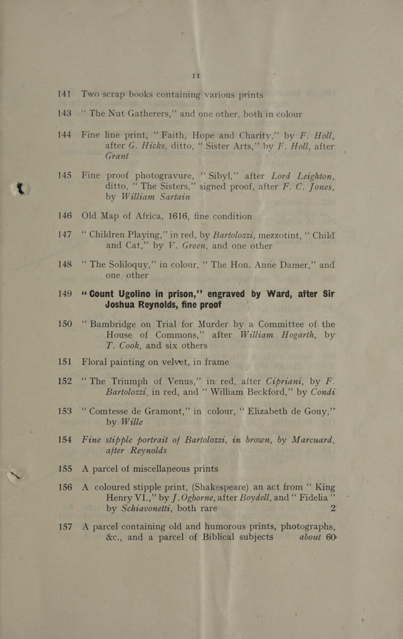 143 144 145 146 147 148 149 157 Il ‘“ The Nut Gatherers,’’ and one other, both in colour Fine line print, ‘‘ Faith, Hope and Charity,” by F. Holl, after G. Hicks, ditto, “ Sister Arts,” by F. Holl, after Grant Fine proof photogravure, “‘ Sibyl,’ after Lord Leighton, ditto, “‘ The Sisters,”’ signed proof, after F. C. Jones, by William Sartain Old Map of Africa, 1616, fine condition “ Children Playing,” in red, by Bartolozzi, mezzotint, ‘‘ Child and Cat,” by V. Green, and one other “ The Soliloquy,’ in colour, ‘‘ The Hon. Anne Damer,”’ and one other «Count Ugolino in prison,’’ engraved by Ward, after Sir Joshua Reynolds, fine proof ‘““Bambridge on Trial for Murder by a Committee of the House of Commons,” after William Hogarth, by T. Cook, and six others Floral painting on velvet, in frame “The Triumph of Venus,” in red, after Cipriani, by F. Bartolozzi, in red, and “‘ William Beckford,” by Condz “Comtesse de Gramont,” in colour, “ Elizabeth de Gouy;’” by Wille Fine stipple portratt of Bartolozzt, in brown, by Marcuard, after Reynolds A parcel of miscellaneous prints A coloured stipple print, (Shakespeare) an act from “ King Henry VI.,” by J. Ogborne, after Boydell, and “ Fidelia”’ by Schiavonettt, both rare 2 A parcel containing old and humorous prints, photographs, &amp;c., and a parcel of Biblical subjects about 60