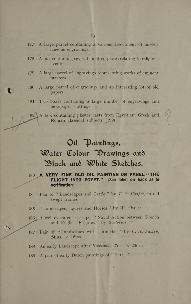 177 178 179  % A large parcel containing a various assortment of miscel- laneous engravings A box containing several hundred plates relating to religious events A large parcel of engravings representing works of eminent masters A large parcel of engravings and an interesting lot of old papers Two boxes containing a large number of engravings and. newspaper cuttings Roman classical subjects (199) Oil Paintings, Water Colour Drawings and Black and White Sketches. A VERY FINE OLD OIL PAINTING ON PANEL « THE FLIGHT INTO EGYPT.’’ (See label on back as to verification). Pair of ‘‘ Landscapes and Cattle,” by T. S. Cooper, in old swept frames ‘Landscapes, figures and Horses,”’ by W. Shayer A well-executed seascape, ‘“‘ Naval Action between French and English Frigates,” by Sartorius Pair of “Landscapes with cornfields,”’ ze CEP. Passey, 24ins. xX 16ins. An early Landscape after Hobbema, 27ins. x 20ins. A pair of early Dutch paintings of ‘‘ Cattle ”’
