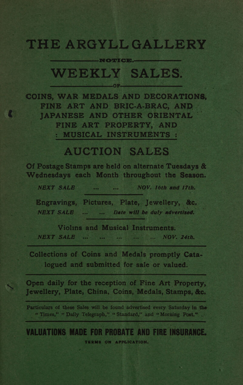 ) TH oaiaba as aus  -WEEKLY SALES.  COINS, WAR MEDALS AND DECORATIONS, FINE ART AND BRIC-A-BRAC, AND - _» JAPANESE AND OTHER ORIENTAL © . _ FINE ART PROPERTY, AND aa MUSICAL INSTRUMENTS ee - AUCTION SALES Of Pastaue Stamps are held c on alternate Ae x. = bes gaa ke each Month : throughout the Season. — NEXT SALE... “NOV. ‘6th and 17th.  Engravings, Pictures, ‘Plate, J ewellery, &amp;, : } NEXT SALE ve “ Date will be duly advertised. x  | Violins and Musical | Instraments. ag Ese SALE Se se cae ene NOY. 24th. 3,  3 ‘Collections of Coins and Medals peas Cata- oF togues and submitted for sale or valued.  Ones daily fox ane reception of ee Art Property, S Particulars of these Sales will be ‘found advertised every Saturday in the | nea « Times,” ff pay. ‘Telegraph,’ S Standard,” : and “ Morning - Post, Lee Eig  VALUATIONS MADE FOR PROBATE AND FIRE INGURANGE. TERMS on APPLICATION, eo. € we