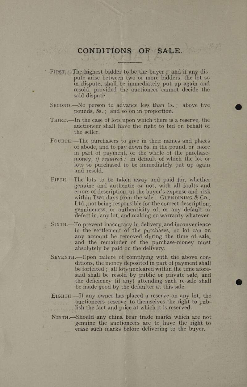 CONDITIONS OF SALE. ~ First.—The- highest bidder to be the buyer ; and if any dis- pute arise between two or more bidders, the lot so in dispute, shall, be immediately put up again and resold, provided the auctioneer cannot decide the said dispute. SECOND.—No person to advance less than ls.; above five pounds, 5s. ; and so on in proportion. TuirRD.—In the case of lots upon which there is a reserve, the auctioneer shall have the right to bid on behalf of the seller. FourtH.—The purchasers to give in their names and places of abode, and to pay down 5ds. in the pound, or more in part of payment, or the whole of the purchase- money, 7/ veguived ; in default of which the lot or lots so purchased to be immediately put up again and resold. FirtH.—tThe lots to be taken away and paid for, whether genuine and authentic or not, with all faults and errors of description, at the buyer’s expense and risk within Two days from the sale ; GLENDINING &amp; Co., Ltd., not being responsible for the correct description, genuineness, or authenticity of, or any default or defect in, any lot, and making no warranty whatever. SixtH.—To prevent inaccuracy in delivery, and inconvenience in the settlement of the purchases, no lot can on any account be removed during the time of sale, and the remainder of the purchase-money must absolutely be paid on the delivery. SEVENTH.—Upon failure of complying with the above con- ditions, the money deposited in part of payment shall be forfeited ; all lots uncleared within the time afore- said shall be resold by public or private sale, and the deficiency (if any) attending such re-sale shall be made good by the defaulter at this sale. E1GHTH.—If any owner has placed a reserve on any lot, the auctioneers. reserve to themselves the right to pub- lish the fact and price at which it is reserved. NintTH.—Should any china bear trade marks which are not genuine the auctioneers are to have the right to erase such marks before delivering to the buyer.