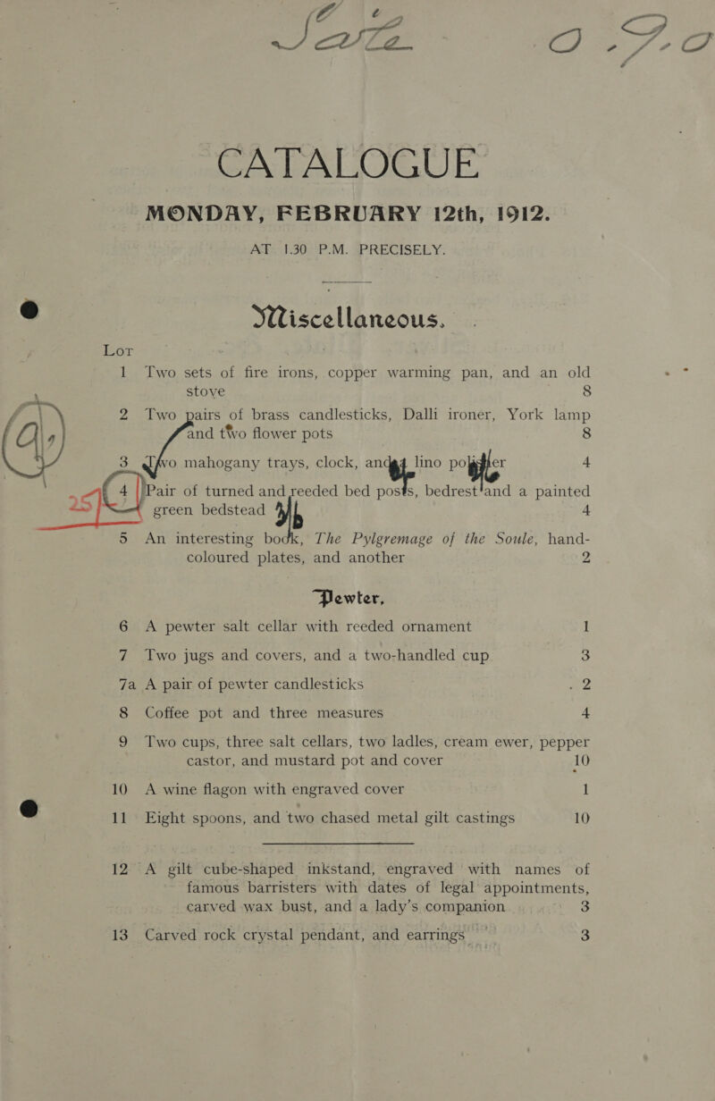 é Joue a, CATALOGUE MONDAY, FEBRUARY 12th, 1912. Pets t90P M. sPRECISELY: @ Wiscellaneous. Lor 1 Two sets of fire irons, copper warming pan, and an old stove 8 2 Two pairs of brass candlesticks, Dalli ironer, York are and t vo flower pots o mahogany trays, clock, of lino Pigs Pair of turned and seeded bed “tt s, bedrest’and a an Se green bedstead a 5 An interesting bodk, The Pylgremage of the Soule, hand-     coloured plates, and another 2 Pewter, 6 A pewter salt cellar with reeded ornament I 7 Two jugs and covers, and a two-handled cup 3 7a A pair of pewter candlesticks v2 8 Coffee pot and three measures 4 9 Two cups, three salt cellars, two ladles, cream ewer, pepper castor, and mustard pot and cover 10 10 A wine flagon with engraved cover 1 © 11 Eight spoons, and two chased metal gilt castmgs 10 12 A gilt cube-shaped inkstand, engraved with names of famous barristers with dates of legal appointments, carved wax bust, and a lady’s companion | : 13 Carved rock crystal pendant, and earrings 3 —y C4 i A . 4 “