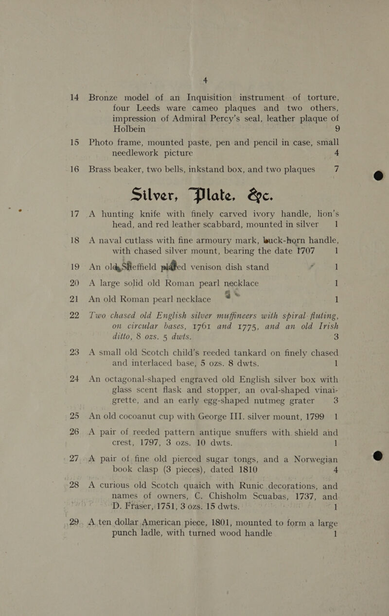 14 23 24 25 26 27 28 4 Bronze model of an Inquisition instrument of torture, four Leeds ware cameo plaques and two _ others, impression of Admiral Percy’s seal, leather plaque of Holbein Photo frame, mounted paste, pen and pencil in case, small needlework picture 4 Brass beaker, two bells, inkstand box, and two plaques a Silver, “Plate, &amp;e. A hunting knife with finely carved ivory handle, lon’s head, and red leather scabbard, mounted in silver 1 A naval cutlass with fine armoury mark, luck-horn handle, with chased silver mount, bearing the date [707 1 An oldy Sheffield plated venison dish stand ° 1 A large solid old Roman pearl necklace 1 An old Roman pearl necklace * ~ 1 Two chased old English silver muffineers with spiral: fluting, on circular bases, 1761 and 1775, and an old Irish ditto, 8 ozs. 5 dwts. 3 A small old Scotch child’s reeded tankard on finely chased and interlaced base, 5 ozs. 8 dwts. 1 An octagonal-shaped engraved old English silver box with glass scent flask and stopper, an oval-shaped vinai- grette, and an early egg-shaped nutmeg grater 3 An old cocoanut cup with George III. silver mount, 1799 1 A pair of reeded pattern antique snuffers with. shield and crest, . 1797, 3..0Zs, O..dwis. 1 book clasp (3 pieces), dated 1810 4 A curious old Scotch quaich with Runic decorations, and names of owners, C. Chisholm Scuabas, 1737, ana D. Fraser, 1751, 3 ozs. 15 dwts. , i punch ladle, with turned wood handle 1  