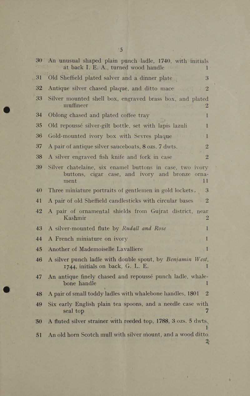 31 32 33 34 35 36 37 38 39 40 4] 42 43 44 AS 46 47 48 49 30 o1 J) at back I. E. A., turned wood handle br Old Sheffield plated salver and a dinner plate 3 Antique silver chased plaque, and ditto mace ye Silver mounted shell box, engraved brass box, and plated muffineer 2 Oblong chased and plated coffee tray I Old repoussé silver-gilt bottle, set with Epis lazuli l Gold-mounted ivory box with Sevres plaque 1 A pair of antique silver sauceboats, 8 ozs. 7 dwts. 2 A silver engraved fish knife and fork in case 2 Silver chatelaine, six enamel buttons in case, two ivory buttons, cigar case, and ivory and bronze orna- ment 1] Three miniature portraits of gentlemen in gold lockets. 3 A pair of old Sheffield candlesticks with circular bases 2 A pair of ornamental shields from Gujrat district, near Kashmir 2 A silver-mounted flute by Rudall and Rose I A French miniature on ivory 1 Another of Mademoiselle Lavalliere 1 A silver punch ladle with double spout, by Benjamin West, 1744, initials on back, G. L. E. 1 An antique finely chased and repoussé punch ladle, whale- bone handle 1 A pair of small toddy ladles with whalebone handles, 1801 2 Six early English plain tea spoons, and a needle case with seal top. 7 A fluted silver strainer with reeded top, 1788, 3 ozs. 5 dwts.. ]: An old horn Scotch mull with silver mount, and a wood ditto 9. io 8