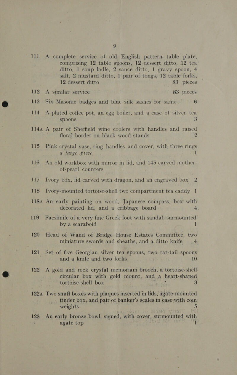112 113 114 115 116 117 118 1184 19 120 12] ¥22 1224 123 9 A complete service of old English pattern table plate, comprising 12 table spoons, 12 dessert ditto, 12 tea’ ditto, 1 soup ladle, 2 sauce ditto, 1 gravy spoon, 4 salt, 2 mustard ditto, 1 pair of tongs, 12 table forks, 12 dessert ditto 83 pieces A similar service 83 pieces Six Masonic badges and blue silk sashes for same 6 A plated coffee pot, an egg boiler, and a case of silver tea spoons . 3 A pair of Sheffield wine coolers with handles and raised floral border on black wood stands z Pink crystal vase, ring handles and cover, with three rings a large piece 1 An old workbox with mirror in lid, and 145 carved mother- of-pearl counters Ivory box, lid carved with dragon, and an engraved box 2 Ivory-mounted tortoise-shell two compartment tea caddy 1 An early painting on wood, Japanese compass, box with decorated lid, and a cribbage board 4. Facsimile of a very fine Greek foot with sandal, surmounted by a scaraboid 1 Head of Wand of Bridge House Estates Committee, two miniature swords and sheaths, and.a ditto knife 4 Set of five Georgian silver tea spoons, two rat-tail spoons and a knife and two forks . 10 A gold and rock crystal memoriam brooch, a tortoise-shell circular box with gold mount, and a heart-shaped tortoise-shell box ; Tee 3 Two snuff boxes with plaques inserted in lids, agate-mounted tinder box; and pair of banker’s scales.in case with coin weights ao An early bronze bowl, signed, “with. cover, _ surmounted with agate top Rey