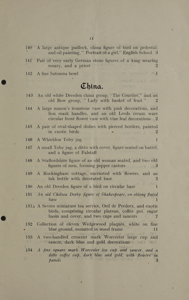 140 141 143 144 De A large antique padlock, china figure of bird on pedestal, and oil painting, “‘ Portrait of a girl,’ English School 3 Pair of very early German stone figures of a king wearing rosary, and a priest 2 A fine Satsuma bowl 1 China. An old white Dresden china group, ° The Courtier,’ and ‘an old Bow group, “ Lady with basket of fruit ” 2 A large mason’s ironstone vase with pink decorations, and lion mask handles, and an old Leeds cream ware circular front flower vase with vine leaf decorations. 2 A pair of oval-shaped dishes with pierced borders, painted ‘in exotic birds . 2 A Whieldon Toby jug 1 A small Toby jug, a ditto with cover, figure seated on barrel, and a figure of Falstaff A Staffordshire figure of an old woman seated, and two old figures of men, forming pepper castors i; 23 A Rockingham toe encrusted with flowers, and an ink bottle with decorated base 2 An old Dresden figure of a bird on circular base ey An old Chelsea Derby figure of ShaRESPEREE, on oblong Mee base ions 154 birds, comprising circular plateau, coffee pot, sugar basin and cover, and two cups and saucers 7 Collection of eleven Wedgewood plaques, white on fine blue ground, mounted in wood frame = 11 A two- handled crescent mark ‘Worcester large cup and ~ saucer, dark blue and: gold decorations» , A fine square mark Worcester tea cup and saucer, and a ditto coffee cup, dark blue and gota ‘with: flowers” in panels ee