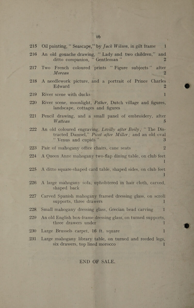 Oil painting, ‘“‘ Seascape,” by Jack Wilson, in gilt frame 1 An old gouache drawing, “ Lady and two children,” and ditto companion, “‘ Gentleman ” 2 Two French coloured prints “ Figure subjects”’ after Moreau ; 2 A needlework picture, and a portrait of Prince Charles Edward 2 River scene with ducks 1 River scene, moonlight, Pether, Dutch village and figures, landscape, cottages and figures Pencil drawing, and a small panel of embroidery, after Watteau 5 An old coloured engraving, Levilly after Boily, “‘ The Dis- tracted Damsel,” Picot after Miller; and an old oval ‘Venus and cupids ”’ 3 Pair of mahogany office chairs, cane seats 2 A Queen Anne mahogany two-flap dining table, on club feet 1 A ditto square-shaped card table, shaped sides, on club feet 1 A large mahogany sofa, upholstered in hair cloth, carved, shaped back Carved Spanish mahogany framed dressing glass, on scroll supports, three drawers | 1 Small mahogany dressing glass, Grecian bead carving 1 An old English box-frame dressing glass, on turned supports, three drawers under 1 Large Brussels carpet, 16 ft. square 1 Large mahogany library table, on turned and reeded legs, six drawers, top lined morocco 1 END OF SALE.  @ 